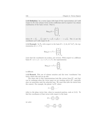 116 Chapter 2. Vector Spaces
1.13 Definition In a vector space with basis B the representation of ~
v with
respect to B is the column vector of the coefficients used to express ~
v as a linear
combination of the basis vectors. That is,
RepB(~
v) =





c1
c2
.
.
.
cn





B
where B = h~
β1, . . . , ~
βni and ~
v = c1
~
β1 + c2
~
β2 + · · · + cn
~
βn. The c’s are the
coordinates of ~
v with respect to B.
1.14 Example In P3, with respect to the basis B = h1, 2x, 2x2
, 2x3
i, the rep-
resentation of x + x2
is
RepB(x + x2
) =




0
1/2
1/2
0




B
(note that the coordinates are scalars, not vectors). With respect to a different
basis D = h1 + x, 1 − x, x + x2
, x + x3
i, the representation
RepD(x + x2
) =




0
0
1
0




D
is different.
1.15 Remark This use of column notation and the term ‘coordinates’ has
both a down side and an up side.
The down side is that representations look like vectors from Rn
, and that
can be confusing when the vector space we are working with is Rn
, especially
since we sometimes omit the subscript base. We must then infer the intent from
the context. For example, the phrase ‘in R2
, where
~
v =
µ
3
2
¶
, . . . ’
refers to the plane vector that, when in canonical position, ends at (3, 2). To
find the coordinates of that vector with respect to the basis
B = h
µ
1
1
¶
,
µ
0
2
¶
i
we solve
c1
µ
1
1
¶
+ c2
µ
0
2
¶
=
µ
3
2
¶
 