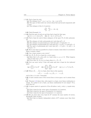 118 Chapter 2. Vector Spaces
X 1.21 Find a basis for each.
(a) The subspace {a2x2
+ a1x + a0
¯
¯ a2 − 2a1 = a0} of P2
(b) The space of three-wide row vectors whose first and second components add
to zero
(c) This subspace of the 2×2 matrices
{
µ
a b
0 c
¶
¯
¯ c − 2b = 0}
1.22 Check Example 1.6.
X 1.23 Find the span of each set and then find a basis for that span.
(a) {1 + x, 1 + 2x} in P2 (b) {2 − 2x, 3 + 4x2
} in P2
X 1.24 Find a basis for each of these subspaces of the space P3 of cubic polynomi-
als.
(a) The subspace of cubic polynomials p(x) such that p(7) = 0
(b) The subspace of polynomials p(x) such that p(7) = 0 and p(5) = 0
(c) The subspace of polynomials p(x) such that p(7) = 0, p(5) = 0, and p(3) = 0
(d) The space of polynomials p(x) such that p(7) = 0, p(5) = 0, p(3) = 0,
and p(1) = 0
1.25 We’ve seen that it is possible for a basis to remain a basis when it is reordered.
Must it remain a basis?
1.26 Can a basis contain a zero vector?
X 1.27 Let h~
β1, ~
β2, ~
β3i be a basis for a vector space.
(a) Show that hc1
~
β1, c2
~
β2, c3
~
β3i is a basis when c1, c2, c3 6= 0. What happens
when at least one ci is 0?
(b) Prove that h~
α1, ~
α2, ~
α3i is a basis where ~
αi = ~
β1 + ~
βi.
1.28 Give one more vector ~
v that will make each into a basis for the indicated
space.
(a) h
µ
1
1
¶
,~
vi in R2
(b) h
Ã
1
1
0
!
,
Ã
0
1
0
!
,~
vi in R3
(c) hx, 1 + x2
,~
vi in P2
X 1.29 Where h~
β1, . . . , ~
βni is a basis, show that in this equation
c1
~
β1 + · · · + ck
~
βk = ck+1
~
βk+1 + · · · + cn
~
βn
each of the ci’s is zero. Generalize.
1.30 A basis contains some of the vectors from a vector space; can it contain them
all?
1.31 Theorem 1.12 shows that, with respect to a basis, every linear combination is
unique. If a subset is not a basis, can linear combinations be not unique? If so,
must they be?
X 1.32 A square matrix is symmetric if for all indices i and j, entry i, j equals entry
j, i.
(a) Find a basis for the vector space of symmetric 2×2 matrices.
(b) Find a basis for the space of symmetric 3×3 matrices.
(c) Find a basis for the space of symmetric n×n matrices.
X 1.33 We can show that every basis for R3
contains the same number of vectors,
specifically, three of them.
(a) Show that no linearly independent subset of R3
contains more than three
vectors.
 