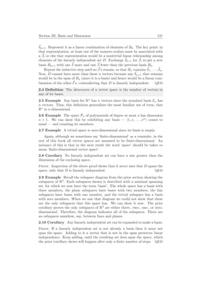 Section III. Basis and Dimension 121
~
δk+1. Represent it as a linear combination of elements of Bk. The key point: in
that representation, at least one of the nonzero scalars must be associated with
a ~
βi or else that representation would be a nontrivial linear relationship among
elements of the linearly independent set D. Exchange ~
δk+1 for ~
βi to get a new
basis Bk+1 with one ~
δ more and one ~
β fewer than the previous basis Bk.
Repeat the inductive step until no ~
β’s remain, so that Bn contains ~
δ1, . . . ,~
δn.
Now, D cannot have more than these n vectors because any ~
δn+1 that remains
would be in the span of Bn (since it is a basis) and hence would be a linear com-
bination of the other ~
δ’s, contradicting that D is linearly independent. QED
2.4 Definition The dimension of a vector space is the number of vectors in
any of its bases.
2.5 Example Any basis for Rn
has n vectors since the standard basis En has
n vectors. Thus, this definition generalizes the most familiar use of term, that
Rn
is n-dimensional.
2.6 Example The space Pn of polynomials of degree at most n has dimension
n + 1. We can show this by exhibiting any basis — h1, x, . . . , xn
i comes to
mind — and counting its members.
2.7 Example A trivial space is zero-dimensional since its basis is empty.
Again, although we sometimes say ‘finite-dimensional’ as a reminder, in the
rest of this book all vector spaces are assumed to be finite-dimensional. An
instance of this is that in the next result the word ‘space’ should be taken to
mean ‘finite-dimensional vector space’.
2.8 Corollary No linearly independent set can have a size greater than the
dimension of the enclosing space.
Proof. Inspection of the above proof shows that it never uses that D spans the
space, only that D is linearly independent. QED
2.9 Example Recall the subspace diagram from the prior section showing the
subspaces of R3
. Each subspaces shown is described with a minimal spanning
set, for which we now have the term ‘basis’. The whole space has a basis with
three members, the plane subspaces have bases with two members, the line
subspaces have bases with one member, and the trivial subspace has a basis
with zero members. When we saw that diagram we could not show that these
are the only subspaces that this space has. We can show it now. The prior
corollary proves the only subspaces of R3
are either three-, two-, one-, or zero-
dimensional. Therefore, the diagram indicates all of the subspaces. There are
no subspaces somehow, say, between lines and planes.
2.10 Corollary Any linearly independent set can be expanded to make a basis.
Proof. If a linearly independent set is not already a basis then it must not
span the space. Adding to it a vector that is not in the span preserves linear
independence. Keep adding, until the resulting set does span the space, which
the prior corollary shows will happen after only a finite number of steps. QED
 