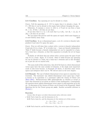 122 Chapter 2. Vector Spaces
2.11 Corollary Any spanning set can be shrunk to a basis.
Proof. Call the spanning set S. If S is empty then it is already a basis. If
S = {~
0} then it can be shrunk to the empty basis without changing the span.
Otherwise, S contains a vector ~
s1 with ~
s1 6= ~
0 and we can form a basis
B1 = h~
s1i. If [B1] = [S] then we are done.
If not then there is a ~
s2 ∈ [S] such that ~
s2 6∈ [B1]. Let B2 = h~
s1, ~
s2i; if
[B2] = [S] then we are done.
We can repeat this process until the spans are equal, which must happen in
at most finitely many steps. QED
2.12 Corollary In an n-dimensional space, a set of n vectors is linearly inde-
pendent if and only if it spans the space.
Proof. First we will show that a subset with n vectors is linearly independent
if and only if it is a basis. ‘If’ is trivially true — bases are linearly independent.
‘Only if’ holds because a linearly independent set can be expanded to a basis,
but a basis has n elements, so that this expansion is actually the set we began
with.
To finish, we will show that any subset with n vectors spans the space if and
only if it is a basis. Again, ‘if’ is trivial. ‘Only if’ holds because any spanning
set can be shrunk to a basis, but a basis has n elements and so this shrunken
set is just the one we started with. QED
The main result of this subsection, that all of the bases in a finite-dimensional
vector space have the same number of elements, is the single most important
result in this book because, as Example 2.9 shows, it describes what vector
spaces and subspaces there can be. We will see more in the next chapter.
2.13 Remark The case of infinite-dimensional vector spaces is somewhat con-
troversial. The statement ‘any infinite-dimensional vector space has a basis’
is known to be equivalent to a statement called the Axiom of Choice (see
[Blass 1984]). Mathematicians differ philosophically on whether to accept or
reject this statement as an axiom on which to base mathematics. Consequently
the question about infinite-dimensional vector spaces is still somewhat up in the
air. (A discussion of the Axiom of Choice can be found in the Frequently Asked
Questions list for the Usenet group sci.math. Another accessible reference is
[Rucker].)
Exercises
Assume that all spaces are finite-dimensional unless otherwise stated.
X 2.14 Find a basis for, and the dimension of, P2.
2.15 Find a basis for, and the dimension of, the solution set of this system.
x1 − 4x2 + 3x3 − x4 = 0
2x1 − 8x2 + 6x3 − 2x4 = 0
X 2.16 Find a basis for, and the dimension of, M2
×
2, the vector space of 2×2 matrices.
 