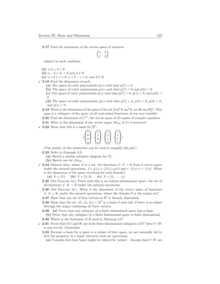 Section III. Basis and Dimension 123
2.17 Find the dimension of the vector space of matrices
µ
a b
c d
¶
subject to each condition.
(a) a, b, c, d ∈ R
(b) a − b + 2c = 0 and d ∈ R
(c) a + b + c = 0, a + b − c = 0, and d ∈ R
X 2.18 Find the dimension of each.
(a) The space of cubic polynomials p(x) such that p(7) = 0
(b) The space of cubic polynomials p(x) such that p(7) = 0 and p(5) = 0
(c) The space of cubic polynomials p(x) such that p(7) = 0, p(5) = 0, and p(3) =
0
(d) The space of cubic polynomials p(x) such that p(7) = 0, p(5) = 0, p(3) = 0,
and p(1) = 0
2.19 What is the dimension of the span of the set {cos2
θ, sin2
θ, cos 2θ, sin 2θ}? This
span is a subspace of the space of all real-valued functions of one real variable.
2.20 Find the dimension of C47
, the vector space of 47-tuples of complex numbers.
2.21 What is the dimension of the vector space M3
×
5 of 3×5 matrices?
X 2.22 Show that this is a basis for R4
.
h



1
0
0
0


 ,



1
1
0
0


 ,



1
1
1
0


 ,



1
1
1
1


i
(The results of this subsection can be used to simplify this job.)
2.23 Refer to Example 2.9.
(a) Sketch a similar subspace diagram for P2.
(b) Sketch one for M2
×
2.
X 2.24 Observe that, where S is a set, the functions f : S → R form a vector space
under the natural operations: f + g (s) = f(s) + g(s) and r · f (s) = r · f(s). What
is the dimension of the space resulting for each domain?
(a) S = {1} (b) S = {1, 2} (c) S = {1, . . . , n}
2.25 (See Exercise 24.) Prove that this is an infinite-dimensional space: the set of
all functions f : R → R under the natural operations.
2.26 (See Exercise 24.) What is the dimension of the vector space of functions
f : S → R, under the natural operations, where the domain S is the empty set?
2.27 Show that any set of four vectors in R2
is linearly dependent.
2.28 Show that the set h~
α1, ~
α2, ~
α3i ⊂ R3
is a basis if and only if there is no plane
through the origin containing all three vectors.
2.29 (a) Prove that any subspace of a finite dimensional space has a basis.
(b) Prove that any subspace of a finite dimensional space is finite dimensional.
2.30 Where is the finiteness of B used in Theorem 2.3?
X 2.31 Prove that if U and W are both three-dimensional subspaces of R5
then U ∩W
is non-trivial. Generalize.
2.32 Because a basis for a space is a subset of that space, we are naturally led to
how the property ‘is a basis’ interacts with set operations.
(a) Consider first how bases might be related by ‘subset’. Assume that U, W are
 