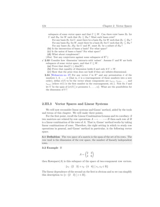 124 Chapter 2. Vector Spaces
subspaces of some vector space and that U ⊆ W. Can there exist bases BU for
U and BW for W such that BU ⊆ BW ? Must such bases exist?
For any basis BU for U, must there be a basis BW for W such that BU ⊆ BW ?
For any basis BW for W, must there be a basis BU for U such that BU ⊆ BW ?
For any bases BU , BW for U and W, must BU be a subset of BW ?
(b) Is the intersection of bases a basis? For what space?
(c) Is the union of bases a basis? For what space?
(d) What about complement?
(Hint. Test any conjectures against some subspaces of R3
.)
X 2.33 Consider how ‘dimension’ interacts with ‘subset’. Assume U and W are both
subspaces of some vector space, and that U ⊆ W.
(a) Prove that dim(U) ≤ dim(W).
(b) Prove that equality of dimension holds if and only if U = W.
(c) Show that the prior item does not hold if they are infinite-dimensional.
2.34 [Wohascum no. 47] For any vector ~
v in Rn
and any permutation σ of the
numbers 1, 2, . . . , n (that is, σ is a rearrangement of those numbers into a new
order), define σ(~
v) to be the vector whose components are vσ(1), vσ(2), . . . , and
vσ(n) (where σ(1) is the first number in the rearrangement, etc.). Now fix ~
v and
let V be the span of {σ(~
v)
¯
¯ σ permutes 1, . . . , n}. What are the possibilities for
the dimension of V ?
2.III.3 Vector Spaces and Linear Systems
We will now reconsider linear systems and Gauss’ method, aided by the tools
and terms of this chapter. We will make three points.
For the first point, recall the Linear Combination Lemma and its corollary: if
two matrices are related by row operations A −→ · · · −→ B then each row of B
is a linear combination of the rows of A. That is, Gauss’ method works by taking
linear combinations of rows. Therefore, the right setting in which to study row
operations in general, and Gauss’ method in particular, is the following vector
space.
3.1 Definition The row space of a matrix is the span of the set of its rows. The
row rank is the dimension of the row space, the number of linearly independent
rows.
3.2 Example If
A =
µ
2 3
4 6
¶
then Rowspace(A) is this subspace of the space of two-component row vectors.
{c1 ·
¡
2 3
¢
+ c2 ·
¡
4 6
¢ ¯
¯ c1, c2 ∈ R}
The linear dependence of the second on the first is obvious and so we can simplify
this description to {c ·
¡
2 3
¢ ¯
¯ c ∈ R}.
 