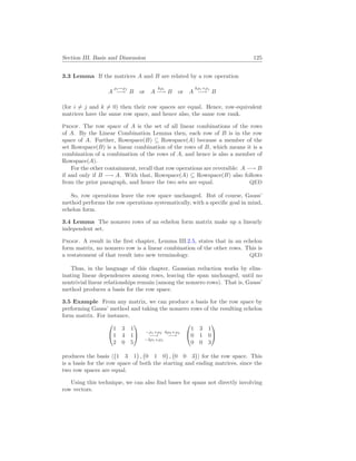 Section III. Basis and Dimension 125
3.3 Lemma If the matrices A and B are related by a row operation
A
ρi↔ρj
−→ B or A
kρi
−→ B or A
kρi+ρj
−→ B
(for i 6= j and k 6= 0) then their row spaces are equal. Hence, row-equivalent
matrices have the same row space, and hence also, the same row rank.
Proof. The row space of A is the set of all linear combinations of the rows
of A. By the Linear Combination Lemma then, each row of B is in the row
space of A. Further, Rowspace(B) ⊆ Rowspace(A) because a member of the
set Rowspace(B) is a linear combination of the rows of B, which means it is a
combination of a combination of the rows of A, and hence is also a member of
Rowspace(A).
For the other containment, recall that row operations are reversible: A −→ B
if and only if B −→ A. With that, Rowspace(A) ⊆ Rowspace(B) also follows
from the prior paragraph, and hence the two sets are equal. QED
So, row operations leave the row space unchanged. But of course, Gauss’
method performs the row operations systematically, with a specific goal in mind,
echelon form.
3.4 Lemma The nonzero rows of an echelon form matrix make up a linearly
independent set.
Proof. A result in the first chapter, Lemma III.2.5, states that in an echelon
form matrix, no nonzero row is a linear combination of the other rows. This is
a restatement of that result into new terminology. QED
Thus, in the language of this chapter, Gaussian reduction works by elim-
inating linear dependences among rows, leaving the span unchanged, until no
nontrivial linear relationships remain (among the nonzero rows). That is, Gauss’
method produces a basis for the row space.
3.5 Example From any matrix, we can produce a basis for the row space by
performing Gauss’ method and taking the nonzero rows of the resulting echelon
form matrix. For instance,


1 3 1
1 4 1
2 0 5

 −ρ1+ρ2
−→
−2ρ1+ρ3
6ρ2+ρ3
−→


1 3 1
0 1 0
0 0 3


produces the basis h
¡
1 3 1
¢
,
¡
0 1 0
¢
,
¡
0 0 3
¢
i for the row space. This
is a basis for the row space of both the starting and ending matrices, since the
two row spaces are equal.
Using this technique, we can also find bases for spans not directly involving
row vectors.
 