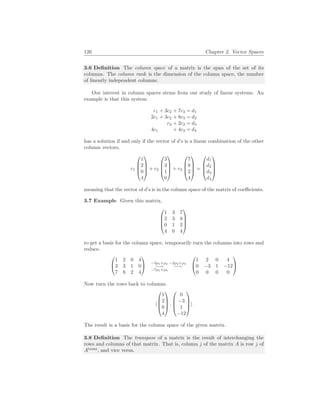 126 Chapter 2. Vector Spaces
3.6 Definition The column space of a matrix is the span of the set of its
columns. The column rank is the dimension of the column space, the number
of linearly independent columns.
Our interest in column spaces stems from our study of linear systems. An
example is that this system
c1 + 3c2 + 7c3 = d1
2c1 + 3c2 + 8c3 = d2
c2 + 2c3 = d3
4c1 + 4c3 = d4
has a solution if and only if the vector of d’s is a linear combination of the other
column vectors,
c1




1
2
0
4



 + c2




3
3
1
0



 + c3




7
8
2
4



 =




d1
d2
d3
d4




meaning that the vector of d’s is in the column space of the matrix of coefficients.
3.7 Example Given this matrix,




1 3 7
2 3 8
0 1 2
4 0 4




to get a basis for the column space, temporarily turn the columns into rows and
reduce.


1 2 0 4
3 3 1 0
7 8 2 4

 −3ρ1+ρ2
−→
−7ρ1+ρ3
−2ρ2+ρ3
−→


1 2 0 4
0 −3 1 −12
0 0 0 0


Now turn the rows back to columns.
h




1
2
0
4



 ,




0
−3
1
−12



i
The result is a basis for the column space of the given matrix.
3.8 Definition The transpose of a matrix is the result of interchanging the
rows and columns of that matrix. That is, column j of the matrix A is row j of
Atrans
, and vice versa.
 