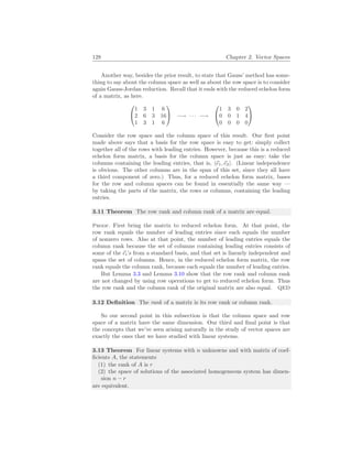 128 Chapter 2. Vector Spaces
Another way, besides the prior result, to state that Gauss’ method has some-
thing to say about the column space as well as about the row space is to consider
again Gauss-Jordan reduction. Recall that it ends with the reduced echelon form
of a matrix, as here.


1 3 1 6
2 6 3 16
1 3 1 6

 −→ · · · −→


1 3 0 2
0 0 1 4
0 0 0 0


Consider the row space and the column space of this result. Our first point
made above says that a basis for the row space is easy to get: simply collect
together all of the rows with leading entries. However, because this is a reduced
echelon form matrix, a basis for the column space is just as easy: take the
columns containing the leading entries, that is, h~
e1,~
e2i. (Linear independence
is obvious. The other columns are in the span of this set, since they all have
a third component of zero.) Thus, for a reduced echelon form matrix, bases
for the row and column spaces can be found in essentially the same way —
by taking the parts of the matrix, the rows or columns, containing the leading
entries.
3.11 Theorem The row rank and column rank of a matrix are equal.
Proof. First bring the matrix to reduced echelon form. At that point, the
row rank equals the number of leading entries since each equals the number
of nonzero rows. Also at that point, the number of leading entries equals the
column rank because the set of columns containing leading entries consists of
some of the ~
ei’s from a standard basis, and that set is linearly independent and
spans the set of columns. Hence, in the reduced echelon form matrix, the row
rank equals the column rank, because each equals the number of leading entries.
But Lemma 3.3 and Lemma 3.10 show that the row rank and column rank
are not changed by using row operations to get to reduced echelon form. Thus
the row rank and the column rank of the original matrix are also equal. QED
3.12 Definition The rank of a matrix is its row rank or column rank.
So our second point in this subsection is that the column space and row
space of a matrix have the same dimension. Our third and final point is that
the concepts that we’ve seen arising naturally in the study of vector spaces are
exactly the ones that we have studied with linear systems.
3.13 Theorem For linear systems with n unknowns and with matrix of coef-
ficients A, the statements
(1) the rank of A is r
(2) the space of solutions of the associated homogeneous system has dimen-
sion n − r
are equivalent.
 