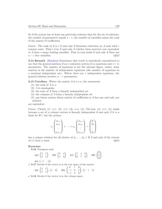 Section III. Basis and Dimension 129
So if the system has at least one particular solution then for the set of solutions,
the number of parameters equals n − r, the number of variables minus the rank
of the matrix of coefficients.
Proof. The rank of A is r if and only if Gaussian reduction on A ends with r
nonzero rows. That’s true if and only if echelon form matrices row equivalent
to A have r-many leading variables. That in turn holds if and only if there are
n − r free variables. QED
3.14 Remark [Munkres] Sometimes that result is mistakenly remembered to
say that the general solution of an n unknown system of m equations uses n−m
parameters. The number of equations is not the relevant figure, rather, what
matters is the number of independent equations (the number of equations in
a maximal independent set). Where there are r independent equations, the
general solution involves n − r parameters.
3.15 Corollary Where the matrix A is n×n, the statements
(1) the rank of A is n
(2) A is nonsingular
(3) the rows of A form a linearly independent set
(4) the columns of A form a linearly independent set
(5) any linear system whose matrix of coefficients is A has one and only one
solution
are equivalent.
Proof. Clearly (1) ⇐⇒ (2) ⇐⇒ (3) ⇐⇒ (4). The last, (4) ⇐⇒ (5), holds
because a set of n column vectors is linearly independent if and only if it is a
basis for Rn
, but the system
c1





a1,1
a2,1
.
.
.
am,1





+ · · · + cn





a1,n
a2,n
.
.
.
am,n





=





d1
d2
.
.
.
dn





has a unique solution for all choices of d1, . . . , dn ∈ R if and only if the vectors
of a’s form a basis. QED
Exercises
3.16 Transpose each.
(a)
µ
2 1
3 1
¶
(b)
µ
2 1
1 3
¶
(c)
µ
1 4 3
6 7 8
¶
(d)
Ã
0
0
0
!
(e)
¡
−1 −2
¢
X 3.17 Decide if the vector is in the row space of the matrix.
(a)
µ
2 1
3 1
¶
,
¡
1 0
¢
(b)
Ã
0 1 3
−1 0 1
−1 2 7
!
,
¡
1 1 1
¢
X 3.18 Decide if the vector is in the column space.
 