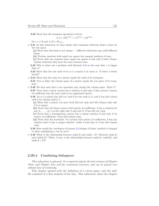 Section III. Basis and Dimension 131
3.30 Show that the transpose operation is linear:
(rA + sB)trans
= rAtrans
+ sBtrans
for r, s ∈ R and A, B ∈ Mm
×
n,
X 3.31 In this subsection we have shown that Gaussian reduction finds a basis for
the row space.
(a) Show that this basis is not unique — different reductions may yield different
bases.
(b) Produce matrices with equal row spaces but unequal numbers of rows.
(c) Prove that two matrices have equal row spaces if and only if after Gauss-
Jordan reduction they have the same nonzero rows.
3.32 Why is there not a problem with Remark 3.14 in the case that r is bigger
than n?
3.33 Show that the row rank of an m×n matrix is at most m. Is there a better
bound?
X 3.34 Show that the rank of a matrix equals the rank of its transpose.
3.35 True or false: the column space of a matrix equals the row space of its trans-
pose.
X 3.36 We have seen that a row operation may change the column space. Must it?
3.37 Prove that a linear system has a solution if and only if that system’s matrix
of coefficients has the same rank as its augmented matrix.
3.38 An m×n matrix has full row rank if its row rank is m, and it has full column
rank if its column rank is n.
(a) Show that a matrix can have both full row rank and full column rank only
if it is square.
(b) Prove that the linear system with matrix of coefficients A has a solution for
any d1, . . . , dn’s on the right side if and only if A has full row rank.
(c) Prove that a homogeneous system has a unique solution if and only if its
matrix of coefficients A has full column rank.
(d) Prove that the statement “if a system with matrix of coefficients A has any
solution then it has a unique solution” holds if and only if A has full column
rank.
3.39 How would the conclusion of Lemma 3.3 change if Gauss’ method is changed
to allow multiplying a row by zero?
X 3.40 What is the relationship between rank(A) and rank(−A)? Between rank(A)
and rank(kA)? What, if any, is the relationship between rank(A), rank(B), and
rank(A + B)?
2.III.4 Combining Subspaces
This subsection is optional. It is required only for the last sections of Chapter
Three and Chapter Five and for occasional exercises, and can be passed over
without loss of continuity.
This chapter opened with the definition of a vector space, and the mid-
dle consisted of a first analysis of the idea. This subsection closes the chapter
 