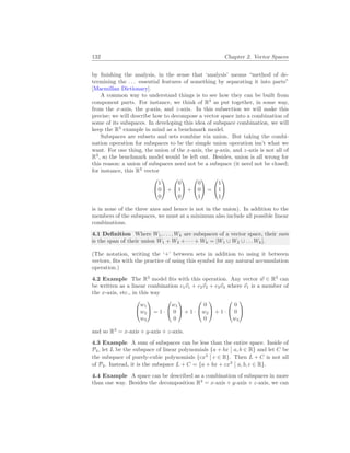 132 Chapter 2. Vector Spaces
by finishing the analysis, in the sense that ‘analysis’ means “method of de-
termining the . . . essential features of something by separating it into parts”
[Macmillan Dictionary].
A common way to understand things is to see how they can be built from
component parts. For instance, we think of R3
as put together, in some way,
from the x-axis, the y-axis, and z-axis. In this subsection we will make this
precise; we will describe how to decompose a vector space into a combination of
some of its subspaces. In developing this idea of subspace combination, we will
keep the R3
example in mind as a benchmark model.
Subspaces are subsets and sets combine via union. But taking the combi-
nation operation for subspaces to be the simple union operation isn’t what we
want. For one thing, the union of the x-axis, the y-axis, and z-axis is not all of
R3
, so the benchmark model would be left out. Besides, union is all wrong for
this reason: a union of subspaces need not be a subspace (it need not be closed;
for instance, this R3
vector


1
0
0

 +


0
1
0

 +


0
0
1

 =


1
1
1


is in none of the three axes and hence is not in the union). In addition to the
members of the subspaces, we must at a minimum also include all possible linear
combinations.
4.1 Definition Where W1, . . . , Wk are subspaces of a vector space, their sum
is the span of their union W1 + W2 + · · · + Wk = [W1 ∪ W2 ∪ . . . Wk].
(The notation, writing the ‘+’ between sets in addition to using it between
vectors, fits with the practice of using this symbol for any natural accumulation
operation.)
4.2 Example The R3
model fits with this operation. Any vector ~
w ∈ R3
can
be written as a linear combination c1~
v1 + c2~
v2 + c3~
v3 where ~
v1 is a member of
the x-axis, etc., in this way


w1
w2
w3

 = 1 ·


w1
0
0

 + 1 ·


0
w2
0

 + 1 ·


0
0
w3


and so R3
= x-axis + y-axis + z-axis.
4.3 Example A sum of subspaces can be less than the entire space. Inside of
P4, let L be the subspace of linear polynomials {a + bx
¯
¯ a, b ∈ R} and let C be
the subspace of purely-cubic polynomials {cx3
¯
¯ c ∈ R}. Then L + C is not all
of P4. Instead, it is the subspace L + C = {a + bx + cx3
¯
¯ a, b, c ∈ R}.
4.4 Example A space can be described as a combination of subspaces in more
than one way. Besides the decomposition R3
= x-axis + y-axis + z-axis, we can
 