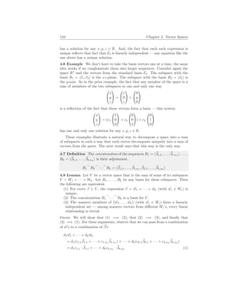 134 Chapter 2. Vector Spaces
has a solution for any x, y, z ∈ R. And, the fact that each such expression is
unique reflects that fact that E3 is linearly independent — any equation like the
one above has a unique solution.
4.6 Example We don’t have to take the basis vectors one at a time, the same
idea works if we conglomerate them into larger sequences. Consider again the
space R3
and the vectors from the standard basis E3. The subspace with the
basis B1 = h~
e1,~
e3i is the xz-plane. The subspace with the basis B2 = h~
e2i is
the y-axis. As in the prior example, the fact that any member of the space is a
sum of members of the two subspaces in one and only one way


x
y
z

 =


x
0
z

 +


0
y
0


is a reflection of the fact that these vectors form a basis — this system


x
y
z

 = (c1


1
0
0

 + c3


0
0
1

) + c2


0
1
0


has one and only one solution for any x, y, z ∈ R.
These examples illustrate a natural way to decompose a space into a sum
of subspaces in such a way that each vector decomposes uniquely into a sum of
vectors from the parts. The next result says that this way is the only way.
4.7 Definition The concatenation of the sequences B1 = h~
β1,1, . . . , ~
β1,n1
i, . . . ,
Bk = h~
βk,1, . . . , ~
βk,nk
i is their adjoinment.
B1
_
B2
_
· · ·
_
Bk = h~
β1,1, . . . , ~
β1,n1
, ~
β2,1, . . . , ~
βk,nk
i
4.8 Lemma Let V be a vector space that is the sum of some of its subspaces
V = W1 + · · · + Wk. Let B1, . . . , Bk be any bases for these subspaces. Then
the following are equivalent.
(1) For every ~
v ∈ V , the expression ~
v = ~
w1 + · · · + ~
wk (with ~
wi ∈ Wi) is
unique.
(2) The concatenation B1
_
· · ·
_
Bk is a basis for V .
(3) The nonzero members of {~
w1, . . . , ~
wk} (with ~
wi ∈ Wi) form a linearly
independent set — among nonzero vectors from different Wi’s, every linear
relationship is trivial.
Proof. We will show that (1) =⇒ (2), that (2) =⇒ (3), and finally that
(3) =⇒ (1). For these arguments, observe that we can pass from a combination
of ~
w’s to a combination of ~
β’s
d1 ~
w1 + · · · + dk ~
wk
= d1(c1,1
~
β1,1 + · · · + c1,n1
~
β1,n1
) + · · · + dk(ck,1
~
βk,1 + · · · + ck,nk
~
βk,nk
)
= d1c1,1 · ~
β1,1 + · · · + dkck,nk
· ~
βk,nk
(∗)
 