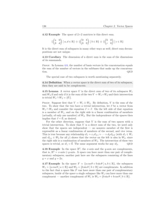 136 Chapter 2. Vector Spaces
4.12 Example The space of 2×2 matrices is this direct sum.
{
µ
a 0
0 d
¶
¯
¯ a, d ∈ R} ⊕ {
µ
0 b
0 0
¶
¯
¯ b ∈ R} ⊕ {
µ
0 0
c 0
¶
¯
¯ c ∈ R}
It is the direct sum of subspaces in many other ways as well; direct sum decom-
positions are not unique.
4.13 Corollary The dimension of a direct sum is the sum of the dimensions
of its summands.
Proof. In Lemma 4.8, the number of basis vectors in the concatenation equals
the sum of the number of vectors in the subbases that make up the concatena-
tion. QED
The special case of two subspaces is worth mentioning separately.
4.14 Definition When a vector space is the direct sum of two of its subspaces,
then they are said to be complements.
4.15 Lemma A vector space V is the direct sum of two of its subspaces W1
and W2 if and only if it is the sum of the two V = W1 +W2 and their intersection
is trivial W1 ∩ W2 = {~
0 }.
Proof. Suppose first that V = W1 ⊕ W2. By definition, V is the sum of the
two. To show that the two have a trivial intersection, let ~
v be a vector from
W1 ∩ W2 and consider the equation ~
v = ~
v. On the left side of that equation
is a member of W1, and on the right side is a linear combination of members
(actually, of only one member) of W2. But the independence of the spaces then
implies that ~
v = ~
0, as desired.
For the other direction, suppose that V is the sum of two spaces with a
trivial intersection. To show that V is a direct sum of the two, we need only
show that the spaces are independent — no nonzero member of the first is
expressible as a linear combination of members of the second, and vice versa.
This is true because any relationship ~
w1 = c1 ~
w2,1 + · · · + dk ~
w2,k (with ~
w1 ∈ W1
and ~
w2,j ∈ W2 for all j) shows that the vector on the left is also in W2, since
the right side is a combination of members of W2. The intersection of these two
spaces is trivial, so ~
w1 = ~
0. The same argument works for any ~
w2. QED
4.16 Example In the space R2
, the x-axis and the y-axis are complements,
that is, R2
= x-axis ⊕ y-axis. A space can have more than one pair of comple-
mentary subspaces; another pair here are the subspaces consisting of the lines
y = x and y = 2x.
4.17 Example In the space F = {a cos θ + b sin θ
¯
¯ a, b ∈ R}, the subspaces
W1 = {a cos θ
¯
¯ a ∈ R} and W2 = {b sin θ
¯
¯ b ∈ R} are complements. In addition
to the fact that a space like F can have more than one pair of complementary
subspaces, inside of the space a single subspace like W1 can have more than one
complement — another complement of W1 is W3 = {b sin θ + b cos θ
¯
¯ b ∈ R}.
 