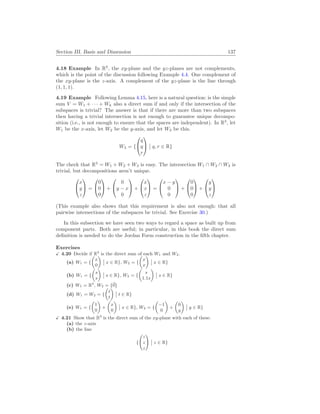 Section III. Basis and Dimension 137
4.18 Example In R3
, the xy-plane and the yz-planes are not complements,
which is the point of the discussion following Example 4.4. One complement of
the xy-plane is the z-axis. A complement of the yz-plane is the line through
(1, 1, 1).
4.19 Example Following Lemma 4.15, here is a natural question: is the simple
sum V = W1 + · · · + Wk also a direct sum if and only if the intersection of the
subspaces is trivial? The answer is that if there are more than two subspaces
then having a trivial intersection is not enough to guarantee unique decompo-
sition (i.e., is not enough to ensure that the spaces are independent). In R3
, let
W1 be the x-axis, let W2 be the y-axis, and let W3 be this.
W3 = {


q
q
r


¯
¯ q, r ∈ R}
The check that R3
= W1 + W2 + W3 is easy. The intersection W1 ∩ W2 ∩ W3 is
trivial, but decompositions aren’t unique.


x
y
z

 =


0
0
0

 +


0
y − x
0

 +


x
x
z

 =


x − y
0
0

 +


0
0
0

 +


y
y
z


(This example also shows that this requirement is also not enough: that all
pairwise intersections of the subspaces be trivial. See Exercise 30.)
In this subsection we have seen two ways to regard a space as built up from
component parts. Both are useful; in particular, in this book the direct sum
definition is needed to do the Jordan Form construction in the fifth chapter.
Exercises
X 4.20 Decide if R2
is the direct sum of each W1 and W2.
(a) W1 = {
µ
x
0
¶
¯
¯ x ∈ R}, W2 = {
µ
x
x
¶
¯
¯ x ∈ R}
(b) W1 = {
µ
s
s
¶
¯
¯ s ∈ R}, W2 = {
µ
s
1.1s
¶
¯
¯ s ∈ R}
(c) W1 = R2
, W2 = {~
0}
(d) W1 = W2 = {
µ
t
t
¶
¯
¯ t ∈ R}
(e) W1 = {
µ
1
0
¶
+
µ
x
0
¶
¯
¯ x ∈ R}, W2 = {
µ
−1
0
¶
+
µ
0
y
¶
¯
¯ y ∈ R}
X 4.21 Show that R3
is the direct sum of the xy-plane with each of these.
(a) the z-axis
(b) the line
{
Ã
z
z
z
!
¯
¯ z ∈ R}
 