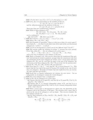 138 Chapter 2. Vector Spaces
4.22 Is P2 the direct sum of {a + bx2
¯
¯ a, b ∈ R} and {cx
¯
¯ c ∈ R}?
X 4.23 In Pn, the even polynomials are the members of this set
E = {p ∈ Pn
¯
¯ p(−x) = p(x) for all x}
and the odd polynomials are the members of this set.
O = {p ∈ Pn
¯
¯ p(−x) = −p(x) for all x}
Show that these are complementary subspaces.
4.24 Which of these subspaces of R3
W1: the x-axis, W2: the y-axis, W3: the z-axis,
W4: the plane x + y + z = 0, W5: the yz-plane
can be combined to
(a) sum to R3
? (b) direct sum to R3
?
X 4.25 Show that Pn = {a0
¯
¯ a0 ∈ R} ⊕ . . . ⊕ {anxn
¯
¯ an ∈ R}.
4.26 What is W1 + W2 if W1 ⊆ W2?
4.27 Does Example 4.5 generalize? That is, is this true or false: if a vector space V
has a basis h~
β1, . . . , ~
βni then it is the direct sum of the spans of the one-dimensional
subspaces V = [{~
β1}] ⊕ . . . ⊕ [{~
βn}]?
4.28 Can R4
be decomposed as a direct sum in two different ways? Can R1
?
4.29 This exercise makes the notation of writing ‘+’ between sets more natural.
Prove that, where W1, . . . , Wk are subspaces of a vector space,
W1 + · · · + Wk = {~
w1 + ~
w2 + · · · + ~
wk
¯
¯ ~
w1 ∈ W1, . . . , ~
wk ∈ Wk},
and so the sum of subspaces is the subspace of all sums.
4.30 (Refer to Example 4.19. This exercise shows that the requirement that pari-
wise intersections be trivial is genuinely stronger than the requirement only that
the intersection of all of the subspaces be trivial.) Give a vector space and three
subspaces W1, W2, and W3 such that the space is the sum of the subspaces, the
intersection of all three subspaces W1 ∩ W2 ∩ W3 is trivial, but the pairwise inter-
sections W1 ∩ W2, W1 ∩ W3, and W2 ∩ W3 are nontrivial.
X 4.31 Prove that if V = W1 ⊕ . . . ⊕ Wk then Wi ∩ Wj is trivial whenever i 6= j. This
shows that the first half of the proof of Lemma 4.15 extends to the case of more
than two subspaces. (Example 4.19 shows that this implication does not reverse;
the other half does not extend.)
4.32 Recall that no linearly independent set contains the zero vector. Can an
independent set of subspaces contain the trivial subspace?
X 4.33 Does every subspace have a complement?
X 4.34 Let W1, W2 be subspaces of a vector space.
(a) Assume that the set S1 spans W1, and that the set S2 spans W2. Can S1 ∪S2
span W1 + W2? Must it?
(b) Assume that S1 is a linearly independent subset of W1 and that S2 is a
linearly independent subset of W2. Can S1 ∪S2 be a linearly independent subset
of W1 + W2? Must it?
4.35 When a vector space is decomposed as a direct sum, the dimensions of the
subspaces add to the dimension of the space. The situation with a space that is
given as the sum of its subspaces is not as simple. This exercise considers the
two-subspace special case.
(a) For these subspaces of M2
×
2 find W1 ∩ W2, dim(W1 ∩ W2), W1 + W2, and
dim(W1 + W2).
W1 = {
µ
0 0
c d
¶
¯
¯ c, d ∈ R} W2 = {
µ
0 b
c 0
¶
¯
¯ b, c ∈ R}
 
