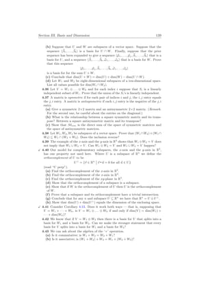 Section III. Basis and Dimension 139
(b) Suppose that U and W are subspaces of a vector space. Suppose that the
sequence h~
β1, . . . , ~
βki is a basis for U ∩ W. Finally, suppose that the prior
sequence has been expanded to give a sequence h~
µ1, . . . , ~
µj, ~
β1, . . . , ~
βki that is a
basis for U, and a sequence h~
β1, . . . , ~
βk, ~
ω1, . . . , ~
ωpi that is a basis for W. Prove
that this sequence
h~
µ1, . . . , ~
µj, ~
β1, . . . , ~
βk, ~
ω1, . . . , ~
ωpi
is a basis for for the sum U + W.
(c) Conclude that dim(U + W) = dim(U) + dim(W) − dim(U ∩ W).
(d) Let W1 and W2 be eight-dimensional subspaces of a ten-dimensional space.
List all values possible for dim(W1 ∩ W2).
4.36 Let V = W1 ⊕ . . . ⊕ Wk and for each index i suppose that Si is a linearly
independent subset of Wi. Prove that the union of the Si’s is linearly independent.
4.37 A matrix is symmetric if for each pair of indices i and j, the i, j entry equals
the j, i entry. A matrix is antisymmetric if each i, j entry is the negative of the j, i
entry.
(a) Give a symmetric 2×2 matrix and an antisymmetric 2×2 matrix. (Remark.
For the second one, be careful about the entries on the diagional.)
(b) What is the relationship between a square symmetric matrix and its trans-
pose? Between a square antisymmetric matrix and its transpose?
(c) Show that Mn
×
n is the direct sum of the space of symmetric matrices and
the space of antisymmetric matrices.
4.38 Let W1, W2, W3 be subspaces of a vector space. Prove that (W1 ∩W2)+(W1 ∩
W3) ⊆ W1 ∩ (W2 + W3). Does the inclusion reverse?
4.39 The example of the x-axis and the y-axis in R2
shows that W1 ⊕W2 = V does
not imply that W1 ∪ W2 = V . Can W1 ⊕ W2 = V and W1 ∪ W2 = V happen?
X 4.40 Our model for complementary subspaces, the x-axis and the y-axis in R2
,
has one property not used here. Where U is a subspace of Rn
we define the
orthocomplement of U to be
U⊥
= {~
v ∈ Rn
¯
¯ ~
v ~
u = 0 for all ~
u ∈ U}
(read “U perp”).
(a) Find the orthocomplement of the x-axis in R2
.
(b) Find the orthocomplement of the x-axis in R3
.
(c) Find the orthocomplement of the xy-plane in R3
.
(d) Show that the orthocomplement of a subspace is a subspace.
(e) Show that if W is the orthocomplement of U then U is the orthocomplement
of W.
(f) Prove that a subspace and its orthocomplement have a trivial intersection.
(g) Conclude that for any n and subspace U ⊆ Rn
we have that Rn
= U ⊕ U⊥
.
(h) Show that dim(U) + dim(U⊥
) equals the dimension of the enclosing space.
X 4.41 Consider Corollary 4.13. Does it work both ways — that is, supposing that
V = W1 + · · · + Wk, is V = W1 ⊕ . . . ⊕ Wk if and only if dim(V ) = dim(W1) +
· · · + dim(Wk)?
4.42 We know that if V = W1 ⊕ W2 then there is a basis for V that splits into a
basis for W1 and a basis for W2. Can we make the stronger statement that every
basis for V splits into a basis for W1 and a basis for W2?
4.43 We can ask about the algebra of the ‘+’ operation.
(a) Is it commutative; is W1 + W2 = W2 + W1?
(b) Is it associative; is (W1 + W2) + W3 = W1 + (W2 + W3)?
 