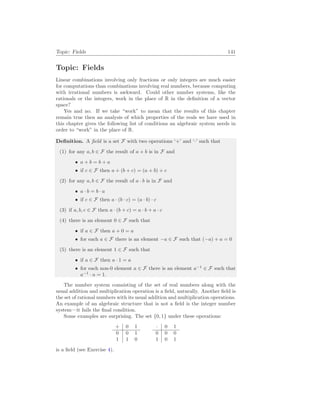 Topic: Fields 141
Topic: Fields
Linear combinations involving only fractions or only integers are much easier
for computations than combinations involving real numbers, because computing
with irrational numbers is awkward. Could other number systems, like the
rationals or the integers, work in the place of R in the definition of a vector
space?
Yes and no. If we take “work” to mean that the results of this chapter
remain true then an analysis of which properties of the reals we have used in
this chapter gives the following list of conditions an algebraic system needs in
order to “work” in the place of R.
Definition. A field is a set F with two operations ‘+’ and ‘·’ such that
(1) for any a, b ∈ F the result of a + b is in F and
• a + b = b + a
• if c ∈ F then a + (b + c) = (a + b) + c
(2) for any a, b ∈ F the result of a · b is in F and
• a · b = b · a
• if c ∈ F then a · (b · c) = (a · b) · c
(3) if a, b, c ∈ F then a · (b + c) = a · b + a · c
(4) there is an element 0 ∈ F such that
• if a ∈ F then a + 0 = a
• for each a ∈ F there is an element −a ∈ F such that (−a) + a = 0
(5) there is an element 1 ∈ F such that
• if a ∈ F then a · 1 = a
• for each non-0 element a ∈ F there is an element a−1
∈ F such that
a−1
· a = 1.
The number system comsisting of the set of real numbers along with the
usual addition and multiplication operation is a field, naturally. Another field is
the set of rational numbers with its usual addition and multiplication operations.
An example of an algebraic structure that is not a field is the integer number
system—it fails the final condition.
Some examples are surprising. The set {0, 1} under these operations:
+ 0 1
0 0 1
1 1 0
· 0 1
0 0 0
1 0 1
is a field (see Exercise 4).
 