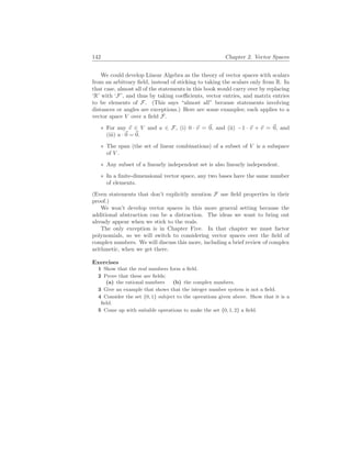142 Chapter 2. Vector Spaces
We could develop Linear Algebra as the theory of vector spaces with scalars
from an arbitrary field, instead of sticking to taking the scalars only from R. In
that case, almost all of the statements in this book would carry over by replacing
‘R’ with ‘F’, and thus by taking coefficients, vector entries, and matrix entries
to be elements of F. (This says “almost all” because statements involving
distances or angles are exceptions.) Here are some examples; each applies to a
vector space V over a field F.
∗ For any ~
v ∈ V and a ∈ F, (i) 0 · ~
v = ~
0, and (ii) −1 · ~
v + ~
v = ~
0, and
(iii) a ·~
0 = ~
0.
∗ The span (the set of linear combinations) of a subset of V is a subspace
of V .
∗ Any subset of a linearly independent set is also linearly independent.
∗ In a finite-dimensional vector space, any two bases have the same number
of elements.
(Even statements that don’t explicitly mention F use field properties in their
proof.)
We won’t develop vector spaces in this more general setting because the
additional abstraction can be a distraction. The ideas we want to bring out
already appear when we stick to the reals.
The only exception is in Chapter Five. In that chapter we must factor
polynomials, so we will switch to considering vector spaces over the field of
complex numbers. We will discuss this more, including a brief review of complex
arithmetic, when we get there.
Exercises
1 Show that the real numbers form a field.
2 Prove that these are fields:
(a) the rational numbers (b) the complex numbers.
3 Give an example that shows that the integer number system is not a field.
4 Consider the set {0, 1} subject to the operations given above. Show that it is a
field.
5 Come up with suitable operations to make the set {0, 1, 2} a field.
 