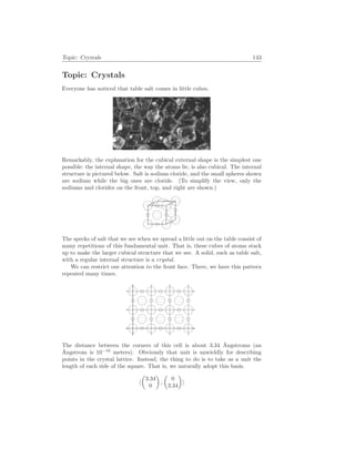 Topic: Crystals 143
Topic: Crystals
Everyone has noticed that table salt comes in little cubes.
Remarkably, the explanation for the cubical external shape is the simplest one
possible: the internal shape, the way the atoms lie, is also cubical. The internal
structure is pictured below. Salt is sodium cloride, and the small spheres shown
are sodium while the big ones are cloride. (To simplify the view, only the
sodiums and clorides on the front, top, and right are shown.)
The specks of salt that we see when we spread a little out on the table consist of
many repetitions of this fundamental unit. That is, these cubes of atoms stack
up to make the larger cubical structure that we see. A solid, such as table salt,
with a regular internal structure is a crystal.
We can restrict our attention to the front face. There, we have this pattern
repeated many times.
The distance between the corners of this cell is about 3.34 Ångstroms (an
Ångstrom is 10−10
meters). Obviously that unit is unwieldly for describing
points in the crystal lattice. Instead, the thing to do is to take as a unit the
length of each side of the square. That is, we naturally adopt this basis.
h
µ
3.34
0
¶
,
µ
0
3.34
¶
i
 