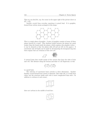 144 Chapter 2. Vector Spaces
Then we can describe, say, the corner in the upper right of the picture above as
3~
β1 + 2~
β2.
Another crystal from everyday experience is pencil lead. It is graphite,
formed from carbon atoms arranged in this shape.
This is a single plane of graphite. A piece of graphite consists of many of these
planes layered in a stack. (The chemical bonds between the planes are much
weaker than the bonds inside the planes, which explains why graphite writes—
it can be sheared so that the planes slide off and are left on the paper.) A
convienent unit of length can be made by decomposing the hexagonal ring into
three regions that are rotations of this unit cell.
A natural basis then would consist of the vectors that form the sides of that
unit cell. The distance along the bottom and slant is 1.42 Ångstroms, so this
h
µ
1.42
0
¶
,
µ
1.23
.71
¶
i
is a good basis.
The selection of convienent bases extends to three dimensions. Another
familiar crystal formed from carbon is diamond. Like table salt, it is built from
cubes, but the structure inside each cube is more complicated than salt’s. In
addition to carbons at each corner,
there are carbons in the middle of each face.
 