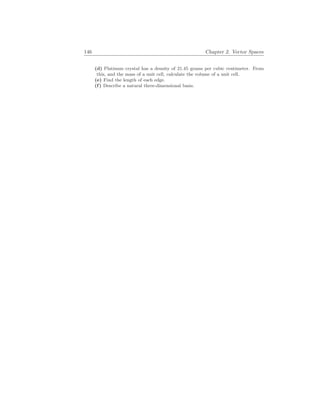 146 Chapter 2. Vector Spaces
(d) Platinum crystal has a density of 21.45 grams per cubic centimeter. From
this, and the mass of a unit cell, calculate the volume of a unit cell.
(e) Find the length of each edge.
(f) Describe a natural three-dimensional basis.
 