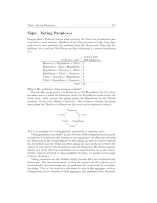 Topic: Voting Paradoxes 147
Topic: Voting Paradoxes
Imagine that a Political Science class studying the American presidential pro-
cess holds a mock election. Members of the class are asked to rank, from most
preferred to least preferred, the nominees from the Democratic Party, the Re-
publican Party, and the Third Party, and this is the result (> means ‘is preferred
to’).
preference order
number with
that preference
Democrat > Republican > Third 5
Democrat > Third > Republican 4
Republican > Democrat > Third 2
Republican > Third > Democrat 8
Third > Democrat > Republican 8
Third > Republican > Democrat 2
total 29
What is the preference of the group as a whole?
Overall, the group prefers the Democrat to the Republican (by five votes;
seventeen voters ranked the Democrat above the Republican versus twelve the
other way). And, overall, the group prefers the Republican to the Third’s
nominee (by one vote; fifteen to fourteen). But, strangely enough, the group
also prefers the Third to the Democrat (by seven votes; eighteen to eleven).
Democrat
5 voters
Third
1 voter
Republican
7 voters
This is an example of a voting paradox, specifically, a majority cycle.
Voting paradoxes are studied in part because of their implications for practi-
cal politics. For instance, the instructor can manipulate the class into choosing
the Democrat as the overall winner by first asking the class to choose between
the Republican and the Third, and then asking the class to choose between the
winner of that contest (the Republican) and the Democrat. By similar manipu-
lations, any of the other two candidates can be made to come out as the winner.
(In this Topic we will stick to three-candidate elections, but similar results apply
to larger elections.)
Voting paradoxes are also studied simply because they are mathematically
interesting. One interesting aspect is that the group’s overall majority cycle
occurs despite that each single voters’s preference list is rational—in a straight-
line order. That is, the majority cycle seems to arise in the aggregate, without
being present in the elements of that aggregate, the preference lists. Recently,
 
