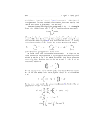 148 Chapter 2. Vector Spaces
however, linear algebra has been used [Zwicker] to argue that a tendency toward
cyclic preference is actually present in each voter’s list, and that it surfaces when
there is more adding of the tendency than cancelling.
For this argument, abbreviating the choices as D, R, and T, we can describe
how a voter with preference order D > R > T contributes to the above cycle
D 1 voter
T
1 voter
R
−1 voter
(the negative sign is here because the arrow describes T as preferred to D, but
this voter likes them the other way). The descriptions for the other preference
lists are in the table on page 150. Now, to conduct the election, we linearly
combine these descriptions; for instance, the Political Science mock election
5 ·
D 1 voter
T
1 voter
R
−1 voter
+ 4 ·
D 1 voter
T
−1 voter
R
−1 voter
+ · · · + 2 ·
D −1 voter
T
−1 voter
R
1 voter
yields the circular group preference shown earlier.
Of course, taking linear combinations is linear algebra. The above cycle no-
tation is suggestive but inconvienent, so we temporarily switch to using column
vectors by starting at the D and taking the numbers from the cycle in coun-
terclockwise order. Thus, the mock election and a single D > R > T vote are
represented in this way.


7
1
5

 and


−1
1
1


We will decompose vote vectors into two parts, one cyclic and the other acyclic.
For the first part, we say that a vector is purely cyclic if it is in this subspace
of R3
.
C = {


k
k
k


¯
¯ k ∈ R} = {k ·


1
1
1


¯
¯ k ∈ R}
For the second part, consider the subspace (see Exercise 6) of vectors that are
perpendicular to all of the vectors in C.
C⊥
= {


c1
c2
c3


¯
¯


c1
c2
c3




k
k
k

 = 0 for all k ∈ R}
= {


c1
c2
c3


¯
¯ c1 + c2 + c3 = 0}
= {c2


−1
1
0

 + c3


−1
0
1


¯
¯ c2, c3 ∈ R}
 