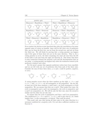 150 Chapter 2. Vector Spaces
positive spin negative spin
Democrat > Republican > Third
D 1
T
1
R
−1
=
D 1/3
T
1/3
R
1/3
+
D 2/3
T
2/3
R
−4/3
Third > Republican > Democrat
D −1
T
−1
R
1
=
D −1/3
T
−1/3
R
−1/3
+
D −2/3
T
−2/3
R
4/3
Republican > Third > Democrat
D −1
T
1
R
1
=
D 1/3
T
1/3
R
1/3
+
D −4/3
T
2/3
R
2/3
Democrat > Third > Republican
D 1
T
−1
R
−1
=
D −1/3
T
−1/3
R
−1/3
+
D 4/3
T
−2/3
R
−2/3
Third > Democrat > Republican
D 1
T
−1
R
1
=
D 1/3
T
1/3
R
1/3
+
D 2/3
T
−4/3
R
2/3
Republican > Democrat > Third
D −1
T
1
R
−1
=
D −1/3
T
−1/3
R
−1/3
+
D −2/3
T
4/3
R
−2/3
If we conduct the election as just described then after the cancellation of as many
opposite pairs of voters as possible, there will be left three sets of preference
lists, one set from the first row, one set from the second row, and one set from
the third row. We will finish by proving that a voting paradox can happen
only if the spins of these three sets are in the same direction. That is, for a
voting paradox to occur, the three remaining sets must all come from the left
of the table or all come from the right (see Exercise 3). This shows that there
is some connection between the majority cycle and the decomposition that we
are using—a voting paradox can happen only when the tendencies toward cyclic
preference reinforce each other.
For the proof, assume that opposite preference orders have been cancelled,
and we are left with one set of preference lists from each of the three rows.
Consider the sum of these three (here, a, b, and c could be positive, negative,
or zero).
D
a
T
a
R
−a
+
D
−b
T
b
R
b
+
D
c
T
−c
R
c
=
D
a − b + c
T
a + b − c
R
−a + b + c
A voting paradox occurs when the three numbers on the right, a − b + c and
a + b − c and −a + b + c, are all nonnegative or all nonpositive. On the left,
at least two of the three numbers, a and b and c, are both nonnegative or both
nonpositive. We can assume that they are a and b. That makes four cases: the
cycle is nonnegative and a and b are nonnegative, the cycle is nonpositive and
a and b are nonpositive, etc. We will do only the first case, since the second is
similar and the other two are also easy.
So assume that the cycle is nonnegative and that a and b are nonnegative.
The conditions 0 ≤ a − b + c and 0 ≤ −a + b + c add to give that 0 ≤ 2c, which
implies that c is also nonnegative, as desired. That ends the proof.
This result only says that having all three spin in the same direction is a
necessary condition for a majority cycle. It is not also a sufficient condition; see
Exercise 4.
 