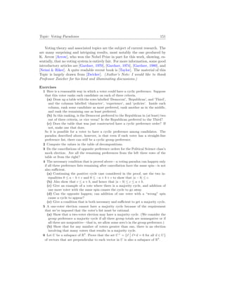 Topic: Voting Paradoxes 151
Voting theory and associated topics are the subject of current research. The
are many surprising and intriguing results, most notably the one produced by
K. Arrow [Arrow], who won the Nobel Prize in part for this work, showing, es-
sentially, that no voting system is entirely fair. For more information, some good
introductory articles are [Gardner, 1970], [Gardner, 1974], [Gardner, 1980], and
[Neimi & Riker]. A quite readable recent book is [Taylor]. The material of this
Topic is largely drawn from [Zwicker]. (Author’s Note: I would like to thank
Professor Zwicker for his kind and illuminating discussions.)
Exercises
1 Here is a reasonable way in which a voter could have a cyclic preference. Suppose
that this voter ranks each candidate on each of three criteria.
(a) Draw up a table with the rows labelled ‘Democrat’, ‘Republican’, and ‘Third’,
and the columns labelled ‘character’, ‘experience’, and ‘policies’. Inside each
column, rank some candidate as most preferred, rank another as in the middle,
and rank the remaining one as least preferred.
(b) In this ranking, is the Democrat preferred to the Republican in (at least) two
out of three criteria, or vice versa? Is the Republican preferred to the Third?
(c) Does the table that was just constructed have a cyclic preference order? If
not, make one that does.
So it is possible for a voter to have a cyclic preference among candidates. The
paradox described above, however, is that even if each voter has a straight-line
preference list, there can still be a cyclic group preference.
2 Compute the values in the table of decompositions.
3 Do the cancellations of opposite preference orders for the Political Science class’s
mock election. Are all the remaining preferences from the left three rows of the
table or from the right?
4 The necessary condition that is proved above—a voting paradox can happen only
if all three preference lists remaining after cancellation have the same spin—is not
also sufficient.
(a) Continuing the positive cycle case considered in the proof, use the two in-
equalities 0 ≤ a − b + c and 0 ≤ −a + b + c to show that |a − b| ≤ c.
(b) Also show that c ≤ a + b, and hence that |a − b| ≤ c ≤ a + b.
(c) Give an example of a vote where there is a majority cycle, and addition of
one more voter with the same spin causes the cycle to go away.
(d) Can the opposite happen; can addition of one voter with a “wrong” spin
cause a cycle to appear?
(e) Give a condition that is both necessary and sufficient to get a majority cycle.
5 A one-voter election cannot have a majority cycle because of the requirement
that we’ve imposed that the voter’s list must be rational.
(a) Show that a two-voter election may have a majority cycle. (We consider the
group preference a majority cycle if all three group totals are nonnegative or if
all three are nonpositive—that is, we allow some zero’s in the group preference.)
(b) Show that for any number of voters greater than one, there is an election
involving that many voters that results in a majority cycle.
6 Let U be a subspace of R3
. Prove that the set U⊥
= {~
v
¯
¯ ~
v ~
u = 0 for all ~
u ∈ U}
of vectors that are perpendicular to each vector in U is also a subspace of R3
.
 