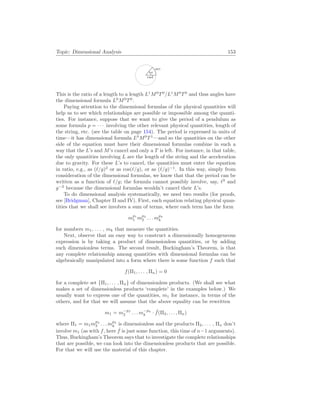 Topic: Dimensional Analysis 153
rad
arc
θ
This is the ratio of a length to a length L1
M0
T0
/L1
M0
T0
and thus angles have
the dimensional formula L0
M0
T0
.
Paying attention to the dimensional formulas of the physical quantities will
help us to see which relationships are possible or impossible among the quanti-
ties. For instance, suppose that we want to give the period of a pendulum as
some formula p = · · · involving the other relevant physical quantities, length of
the string, etc. (see the table on page 154). The period is expressed in units of
time—it has dimensional formula L0
M0
T1
—and so the quantities on the other
side of the equation must have their dimensional formulas combine in such a
way that the L’s and M’s cancel and only a T is left. For instance, in that table,
the only quantities involving L are the length of the string and the acceleration
due to gravity. For these L’s to cancel, the quantities must enter the equation
in ratio, e.g., as (`/g)2
or as cos(`/g), or as (`/g)−1
. In this way, simply from
consideration of the dimensional formulas, we know that that the period can be
written as a function of `/g; the formula cannot possibly involve, say, `3
and
g−2
because the dimensional formulas wouldn’t cancel their L’s.
To do dimensional analysis systematically, we need two results (for proofs,
see [Bridgman], Chapter II and IV). First, each equation relating physical quan-
tities that we shall see involves a sum of terms, where each term has the form
mp1
1 mp2
2 . . . mpk
k
for numbers m1, . . . , mk that measure the quantities.
Next, observe that an easy way to construct a dimensionally homogeneous
expression is by taking a product of dimensionless quantities, or by adding
such dimensionless terms. The second result, Buckingham’s Theorem, is that
any complete relationship among quantities with dimensional formulas can be
algebraically manipulated into a form where there is some function f such that
f(Π1, . . . , Πn) = 0
for a complete set {Π1, . . . , Πn} of dimensionless products. (We shall see what
makes a set of dimensionless products ‘complete’ in the examples below.) We
usually want to express one of the quantities, m1 for instance, in terms of the
others, and for that we will assume that the above equality can be rewritten
m1 = m−p2
2 . . . m−pk
k · ˆ
f(Π2, . . . , Πn)
where Π1 = m1mp2
2 . . . mpk
k is dimensionless and the products Π2, . . . , Πn don’t
involve m1 (as with f, here ˆ
f is just some function, this time of n−1 arguments).
Thus, Buckingham’s Theorem says that to investigate the complete relationships
that are possible, we can look into the dimensionless products that are possible.
For that we will use the material of this chapter.
 