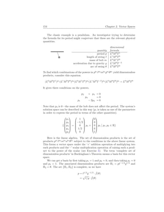 154 Chapter 2. Vector Spaces
The classic example is a pendulum. An investigator trying to determine
the formula for its period might conjecture that these are the relevant physical
quantities.
quantity
dimensional
formula
period p L0
M0
T1
length of string ` L1
M0
T0
mass of bob m L0
M1
T0
acceleration due to gravity g L1
M0
T−2
arc of swing θ L0
M0
T0
To find which combinations of the powers in pp1
`p2
mp3
gp4
θp5
yield dimensionless
products, consider this equation.
(L0
M0
T1
)p1
(L1
M0
T0
)p2
(L0
M1
T0
)p3
(L1
M0
T−2
)p4
(L0
M0
T0
)p5
= L0
M0
T0
It gives three conditions on the powers.
p2 + p4 = 0
p3 = 0
p1 − 2p4 = 0
Note that p3 is 0—the mass of the bob does not affect the period. The system’s
solution space can be described in this way (p1 is taken as one of the parameters
in order to express the period in terms of the other quantities).
{






p1
p2
p3
p4
p5






=






1
−1/2
0
1/2
0






p1 +






0
0
0
0
1






p5
¯
¯ p1, p5 ∈ R}
Here is the linear algebra. The set of dimensionless products is the set of
products pp1
`p2
mp3
ap4
θp5
subject to the conditions in the above linear system.
This forms a vector space under the ‘+’ addition operation of multiplying two
such products and the ‘·’ scalar multiplication operation of raising such a prod-
uct to the power of the scalar (see Exercise 5). The term ‘complete set of
dimensionless products’ in Buckingham’s Theorem means a basis for this vector
space.
We can get a basis by first taking p1 = 1 and p5 = 0, and then taking p1 = 0
and p5 = 1. The associated dimensionless products are Π1 = p`−1/2
g1/2
and
Π2 = θ. The set {Π1, Π2} is complete, so we have
p = `1/2
g−1/2
· ˆ
f(θ)
=
p
`/g · ˆ
f(θ)
 