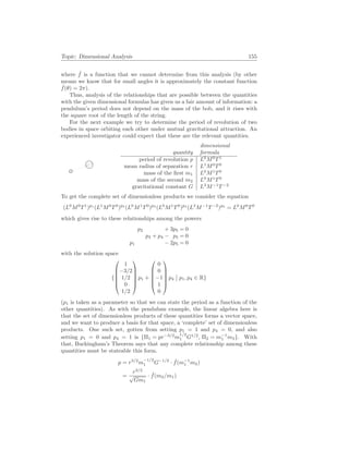 Topic: Dimensional Analysis 155
where ˆ
f is a function that we cannot determine from this analysis (by other
means we know that for small angles it is approximately the constant function
ˆ
f(θ) = 2π).
Thus, analysis of the relationships that are possible between the quantities
with the given dimensional formulas has given us a fair amount of information: a
pendulum’s period does not depend on the mass of the bob, and it rises with
the square root of the length of the string.
For the next example we try to determine the period of revolution of two
bodies in space orbiting each other under mutual gravitational attraction. An
experienced investigator could expect that these are the relevant quantities.
quantity
dimensional
formula
period of revolution p L0
M0
T1
mean radius of separation r L1
M0
T0
mass of the first m1 L0
M1
T0
mass of the second m2 L0
M1
T0
gravitational constant G L3
M−1
T−2
To get the complete set of dimensionless products we consider the equation
(L0
M0
T1
)p1
(L1
M0
T0
)p2
(L0
M1
T0
)p3
(L0
M1
T0
)p4
(L3
M−1
T−2
)p5
= L0
M0
T0
which gives rise to these relationships among the powers
p2 + 3p5 = 0
p3 + p4 − p5 = 0
p1 − 2p5 = 0
with the solution space
{






1
−3/2
1/2
0
1/2






p1 +






0
0
−1
1
0






p4
¯
¯ p1, p4 ∈ R}
(p1 is taken as a parameter so that we can state the period as a function of the
other quantities). As with the pendulum example, the linear algebra here is
that the set of dimensionless products of these quantities forms a vector space,
and we want to produce a basis for that space, a ‘complete’ set of dimensionless
products. One such set, gotten from setting p1 = 1 and p4 = 0, and also
setting p1 = 0 and p4 = 1 is {Π1 = pr−3/2
m
1/2
1 G1/2
, Π2 = m−1
1 m2}. With
that, Buckingham’s Theorem says that any complete relationship among these
quantities must be stateable this form.
p = r3/2
m
−1/2
1 G−1/2
· ˆ
f(m−1
1 m2)
=
r3/2
√
Gm1
· ˆ
f(m2/m1)
 