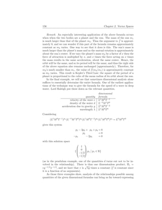 156 Chapter 2. Vector Spaces
Remark. An especially interesting application of the above formula occurs
when when the two bodies are a planet and the sun. The mass of the sun m1
is much larger than that of the planet m2. Thus the argument to ˆ
f is approxi-
mately 0, and we can wonder if this part of the formula remains approximately
constant as m2 varies. One way to see that it does is this. The sun’s mass is
much larger than the planet’s mass and so the mutual rotation is approximately
about the sun’s center. If we vary the planet’s mass m2 by a factor of x then the
force of attraction is multiplied by x, and x times the force acting on x times
the mass results in the same acceleration, about the same center. Hence, the
orbit will be the same, and so its period will be the same, and thus the right side
of the above equation also remains unchanged (approximately). Therefore, for
m2’s much smaller than m1, the value of ˆ
f(m2/m1) is approximately constant
as m2 varies. This result is Kepler’s Third Law: the square of the period of a
planet is proportional to the cube of the mean radius of its orbit about the sun.
In the final example, we will see that sometimes dimensional analysis alone
suffices to essentially determine the entire formula. One of the earliest applica-
tions of the technique was to give the formula for the speed of a wave in deep
water. Lord Raleigh put these down as the relevant quantities.
quantity
dimensional
formula
velocity of the wave v L1
M0
T−1
density of the water d L−3
M1
T0
acceleration due to gravity g L1
M0
T−2
wavelength λ L1
M0
T0
Considering
(L1
M0
T−1
)p1
(L−3
M1
T0
)p2
(L1
M0
T−2
)p3
(L1
M0
T0
)p4
= L0
M0
T0
gives this system
p1 − 3p2 + p3 + p4 = 0
p2 = 0
−p1 − 2p3 = 0
with this solution space
{




1
0
−1/2
−1/2



 p1
¯
¯ p1 ∈ R}
(as in the pendulum example, one of the quantities d turns out not to be in-
volved in the relationship). There is thus one dimensionless product, Π1 =
vg−1/2
λ−1/2
, and we have that v is
√
λg times a constant ( ˆ
f is constant since
it is a function of no arguments).
As those three examples show, analysis of the relationships possible among
quantities of the given dimensional formulas can bring us far toward expressing
 