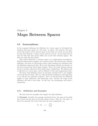 Chapter 3
Maps Between Spaces
3.I Isomorphisms
In the examples following the definition of a vector space we developed the
intuition that some spaces are “the same” as others. For instance, the space
of two-tall column vectors and the space of two-wide row vectors are not equal
because their elements—column vectors and row vectors—are not equal, but we
have the idea that these spaces differ only in how their elements appear. We
will now make this idea precise.
This section illustrates a common aspect of a mathematical investigation.
With the help of some examples, we’ve gotten an idea. We will next give a formal
definition, and then we will produce some results backing our contention that
the definition captures the idea. We’ve seen this happen already, for instance, in
the first section of the Vector Space chapter. There, the study of linear systems
led us to consider collections closed under linear combinations. We defined such
a collection as a vector space, and we followed it with some supporting results.
Of course, that definition wasn’t an end point, instead it led to new insights
such as the idea of a basis. Here too, after producing a definition, and supporting
it, we will get two (pleasant) surprises. First, we will find that the definition
applies to some unforeseen, and interesting, cases. Second, the study of the
definition will lead to new ideas. In this way, our investigation will build a
momentum.
3.I.1 Definition and Examples
We start with two examples that suggest the right definition.
1.1 Example Consider the example mentioned above, the space of two-wide
row vectors and the space of two-tall column vectors. They are “the same” in
that if we associate the vectors that have the same components, e.g.,
¡
1 2
¢
←→
µ
1
2
¶
159
 