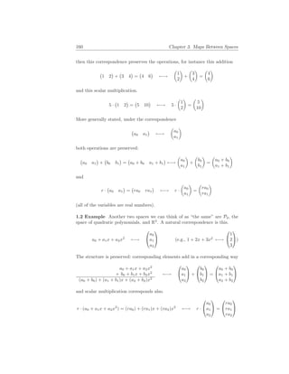 160 Chapter 3. Maps Between Spaces
then this correspondence preserves the operations, for instance this addition
¡
1 2
¢
+
¡
3 4
¢
=
¡
4 6
¢
←→
µ
1
2
¶
+
µ
3
4
¶
=
µ
4
6
¶
and this scalar multiplication.
5 ·
¡
1 2
¢
=
¡
5 10
¢
←→ 5 ·
µ
1
2
¶
=
µ
5
10
¶
More generally stated, under the correspondence
¡
a0 a1
¢
←→
µ
a0
a1
¶
both operations are preserved:
¡
a0 a1
¢
+
¡
b0 b1
¢
=
¡
a0 + b0 a1 + b1
¢
←→
µ
a0
a1
¶
+
µ
b0
b1
¶
=
µ
a0 + b0
a1 + b1
¶
and
r ·
¡
a0 a1
¢
=
¡
ra0 ra1
¢
←→ r ·
µ
a0
a1
¶
=
µ
ra0
ra1
¶
(all of the variables are real numbers).
1.2 Example Another two spaces we can think of as “the same” are P2, the
space of quadratic polynomials, and R3
. A natural correspondence is this.
a0 + a1x + a2x2
←→


a0
a1
a2

 (e.g., 1 + 2x + 3x2
←→


1
2
3

)
The structure is preserved: corresponding elements add in a corresponding way
a0 + a1x + a2x2
+ b0 + b1x + b2x2
(a0 + b0) + (a1 + b1)x + (a2 + b2)x2
←→


a0
a1
a2

 +


b0
b1
b2

 =


a0 + b0
a1 + b1
a2 + b2


and scalar multiplication corresponds also.
r · (a0 + a1x + a2x2
) = (ra0) + (ra1)x + (ra2)x2
←→ r ·


a0
a1
a2

 =


ra0
ra1
ra2


 