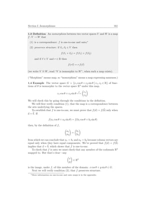 Section I. Isomorphisms 161
1.3 Definition An isomorphism between two vector spaces V and W is a map
f : V → W that
(1) is a correspondence: f is one-to-one and onto;∗
(2) preserves structure: if ~
v1,~
v2 ∈ V then
f(~
v1 + ~
v2) = f(~
v1) + f(~
v2)
and if ~
v ∈ V and r ∈ R then
f(r~
v) = r f(~
v)
(we write V ∼
= W, read “V is isomorphic to W”, when such a map exists).
(“Morphism” means map, so “isomorphism” means a map expressing sameness.)
1.4 Example The vector space G = {c1 cos θ + c2 sin θ
¯
¯ c1, c2 ∈ R} of func-
tions of θ is isomorphic to the vector space R2
under this map.
c1 cos θ + c2 sin θ
f
7−→
µ
c1
c2
¶
We will check this by going through the conditions in the definition.
We will first verify condition (1), that the map is a correspondence between
the sets underlying the spaces.
To establish that f is one-to-one, we must prove that f(~
a) = f(~
b) only when
~
a = ~
b. If
f(a1 cos θ + a2 sin θ) = f(b1 cos θ + b2 sin θ)
then, by the definition of f,
µ
a1
a2
¶
=
µ
b1
b2
¶
from which we can conclude that a1 = b1 and a2 = b2 because column vectors are
equal only when they have equal components. We’ve proved that f(~
a) = f(~
b)
implies that ~
a = ~
b, which shows that f is one-to-one.
To check that f is onto we must check that any member of the codomain R2
mapped to. But that’s clear—any
µ
x
y
¶
∈ R2
is the image, under f, of this member of the domain: x cos θ + y sin θ ∈ G.
Next we will verify condition (2), that f preserves structure.
∗More information on one-to-one and onto maps is in the appendix.
 