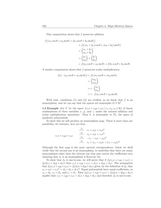 162 Chapter 3. Maps Between Spaces
This computation shows that f preserves addition.
f
¡
(a1 cos θ + a2 sin θ) + (b1 cos θ + b2 sin θ)
¢
= f
¡
(a1 + b1) cos θ + (a2 + b2) sin θ
¢
=
µ
a1 + b1
a2 + b2
¶
=
µ
a1
a2
¶
+
µ
b1
b2
¶
= f(a1 cos θ + a2 sin θ) + f(b1 cos θ + b2 sin θ)
A similar computation shows that f preserves scalar multiplication.
f
¡
r · (a1 cos θ + a2 sin θ)
¢
= f( ra1 cos θ + ra2 sin θ )
=
µ
ra1
ra2
¶
= r ·
µ
a1
a2
¶
= r · f(a1 cos θ + a2 sin θ)
With that, conditions (1) and (2) are verified, so we know that f is an
isomorphism, and we can say that the spaces are isomorphic G ∼
= R2
.
1.5 Example Let V be the space {c1x + c2y + c3z
¯
¯ c1, c2, c3 ∈ R} of linear
combinations of three variables x, y, and z, under the natural addition and
scalar multiplication operations. Then V is isomorphic to P2, the space of
quadratic polynomials.
To show this we will produce an isomorphism map. There is more than one
possibility; for instance, here are four.
c1x + c2y + c3z
f1
7−→ c1 + c2x + c3x2
f2
7−→ c2 + c3x + c1x2
f3
7−→ −c1 − c2x − c3x2
f4
7−→ c1 + (c1 + c2)x + (c1 + c3)x2
Although the first map is the more natural correspondence, below we shall
verify that the second one is an isomorphism, to underline that there are many
isomorphisms other than the obvious one that just carries the coefficients over
(showing that f1 is an isomorphism is Exercise 12).
To show that f2 is one-to-one, we will prove that if f2(c1x + c2y + c3z) =
f2(d1x + d2y + d3z) then c1x + c2y + c3z = d1x + d2y + d3z. The assumption
that f2(c1x+c2y +c3z) = f2(d1x+d2y +d3z) gives, by the definition of f2, that
c2 + c3x + c1x2
= d2 + d3 + d1x2
. Equal polynomials have equal coefficients, so
c2 = d2, c3 = d3, and c1 = d1. Thus f2(c1x + c2y + c3z) = f2(d1x + d2y + d3z)
implies that c1x + c2y + c3z = d1x + d2y + d3z and therefore f2 is one-to-one.
 