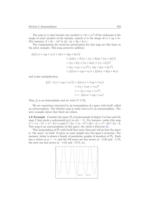 Section I. Isomorphisms 163
The map f2 is onto because any member a+bx+cx2
of the codomain is the
image of some member of the domain, namely it is the image of cx + ay + bz.
(For instance, 2 + 3x − 4x2
is f2(−4x + 2y + 3z).)
The computations for structure preservation for this map are like those in
the prior example. This map preserves addition
f2
¡
(c1x + c2y + c3z) + (d1x + d2y + d3z)
¢
= f2
¡
(c1 + d1)x + (c2 + d2)y + (c3 + d3)z
¢
= (c2 + d2) + (c3 + d3)x + (c1 + d1)x2
= (c2 + c3x + c1x2
) + (d2 + d3x + d1x2
)
= f2(c1x + c2y + c3z) + f2(d1x + d2y + d3z)
and scalar multiplication.
f2
¡
r · (c1x + c2y + c3z)
¢
= f2(rc1x + rc2y + rc3z)
= rc2 + rc3x + rc1x2
= r · (c2 + c3x + c1x2
)
= r · f2(c1x + c2y + c3z)
Thus f2 is an isomorphism and we write V ∼
= P2.
We are sometimes interested in an isomorphism of a space with itself, called
an automorphism. The identity map is easily seen to be an automorphism. The
next example shows that there are others.
1.6 Example Consider the space P5 of polynomials of degree 5 or less and the
map f that sends a polynomial p(x) to p(x − 1). For instance, under this map
x2
7→ (x−1)2
= x2
−2x+1 and x3
+2x 7→ (x−1)3
+2(x−1) = x3
−3x2
+5x−3.
This map is an automorphism of this space, the check is Exercise 21.
This isomorphism of P5 with itself does more than just tell us that the space
is “the same” as itself. It gives us some insight into the space’s structure. For
instance, below is shown a family of parabolas, graphs of members of P5. Each
has a vertex at y = −1, and the left-most one has zeroes at −2.25 and −1.75,
the next one has zeroes at −1.25 and −0.75, etc.
p0(x) p1(x)
 