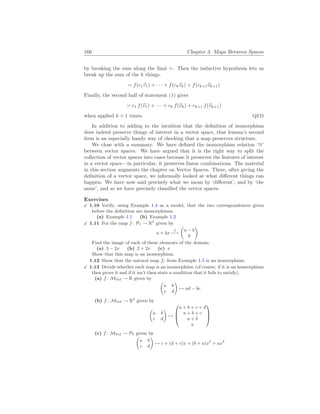 166 Chapter 3. Maps Between Spaces
by breaking the sum along the final +. Then the inductive hypothesis lets us
break up the sum of the k things.
= f(c1~
v1) + · · · + f(ck~
vk) + f(ck+1~
vk+1)
Finally, the second half of statement (1) gives
= c1 f(~
v1) + · · · + ck f(~
vk) + ck+1 f(~
vk+1)
when applied k + 1 times. QED
In addition to adding to the intuition that the definition of isomorphism
does indeed preserve things of interest in a vector space, that lemma’s second
item is an especially handy way of checking that a map preserves structure.
We close with a summary. We have defined the isomorphism relation ‘∼
=’
between vector spaces. We have argued that it is the right way to split the
collection of vector spaces into cases because it preserves the features of interest
in a vector space—in particular, it preserves linear combinations. The material
in this section augments the chapter on Vector Spaces. There, after giving the
definition of a vector space, we informally looked at what different things can
happen. We have now said precisely what we mean by ‘different’, and by ‘the
same’, and so we have precisely classified the vector spaces.
Exercises
X 1.10 Verify, using Example 1.4 as a model, that the two correspondences given
before the definition are isomorphisms.
(a) Example 1.1 (b) Example 1.2
X 1.11 For the map f : P1 → R2
given by
a + bx
f
7−→
µ
a − b
b
¶
Find the image of each of these elements of the domain.
(a) 3 − 2x (b) 2 + 2x (c) x
Show that this map is an isomorphism.
1.12 Show that the natural map f1 from Example 1.5 is an isomorphism.
X 1.13 Decide whether each map is an isomorphism (of course, if it is an isomorphism
then prove it and if it isn’t then state a condition that it fails to satisfy).
(a) f : M2
×
2 → R given by
µ
a b
c d
¶
7→ ad − bc
(b) f : M2
×
2 → R4
given by
µ
a b
c d
¶
7→



a + b + c + d
a + b + c
a + b
a



(c) f : M2
×
2 → P3 given by
µ
a b
c d
¶
7→ c + (d + c)x + (b + a)x2
+ ax3
 