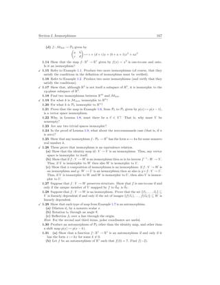 Section I. Isomorphisms 167
(d) f : M2
×
2 → P3 given by
µ
a b
c d
¶
7→ c + (d + c)x + (b + a + 1)x2
+ ax3
1.14 Show that the map f : R1
→ R1
given by f(x) = x3
is one-to-one and onto.
Is it an isomorphism?
X 1.15 Refer to Example 1.1. Produce two more isomorphisms (of course, that they
satisfy the conditions in the definition of isomorphism must be verified).
1.16 Refer to Example 1.2. Produce two more isomorphisms (and verify that they
satisfy the conditions).
X 1.17 Show that, although R2
is not itself a subspace of R3
, it is isomorphic to the
xy-plane subspace of R3
.
1.18 Find two isomorphisms between R16
and M4
×
4.
X 1.19 For what k is Mm
×
n isomorphic to Rk
?
1.20 For what k is Pk isomorphic to Rn
?
1.21 Prove that the map in Example 1.6, from P5 to P5 given by p(x) 7→ p(x − 1),
is a vector space isomorphism.
1.22 Why, in Lemma 1.8, must there be a ~
v ∈ V ? That is, why must V be
nonempty?
1.23 Are any two trivial spaces isomorphic?
1.24 In the proof of Lemma 1.9, what about the zero-summands case (that is, if n
is zero)?
1.25 Show that any isomorphism f : P0 → R1
has the form a 7→ ka for some nonzero
real number k.
X 1.26 These prove that isomorphism is an equivalence relation.
(a) Show that the identity map id: V → V is an isomorphism. Thus, any vector
space is isomorphic to itself.
(b) Show that if f : V → W is an isomorphism then so is its inverse f−1
: W → V .
Thus, if V is isomorphic to W then also W is isomorphic to V .
(c) Show that a composition of isomorphisms is an isomorphism: if f : V → W is
an isomorphism and g : W → U is an isomorphism then so also is g ◦ f : V → U.
Thus, if V is isomorphic to W and W is isomorphic to U, then also V is isomor-
phic to U.
1.27 Suppose that f : V → W preserves structure. Show that f is one-to-one if and
only if the unique member of V mapped by f to ~
0W is ~
0V .
1.28 Suppose that f : V → W is an isomorphism. Prove that the set {~
v1, . . . ,~
vk} ⊆
V is linearly dependent if and only if the set of images {f(~
v1), . . . , f(~
vk)} ⊆ W is
linearly dependent.
X 1.29 Show that each type of map from Example 1.7 is an automorphism.
(a) Dilation ds by a nonzero scalar s.
(b) Rotation tθ through an angle θ.
(c) Reflection f` over a line through the origin.
Hint. For the second and third items, polar coordinates are useful.
1.30 Produce an automorphism of P2 other than the identity map, and other than
a shift map p(x) 7→ p(x − k).
1.31 (a) Show that a function f : R1
→ R1
is an automorphism if and only if it
has the form x 7→ kx for some k 6= 0.
(b) Let f be an automorphism of R1
such that f(3) = 7. Find f(−2).
 