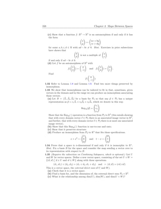 168 Chapter 3. Maps Between Spaces
(c) Show that a function f : R2
→ R2
is an automorphism if and only if it has
the form µ
x
y
¶
7→
µ
ax + by
cx + dy
¶
for some a, b, c, d ∈ R with ad − bc 6= 0. Hint. Exercises in prior subsections
have shown that µ
b
d
¶
is not a multiple of
µ
a
c
¶
if and only if ad − bc 6= 0.
(d) Let f be an automorphism of R2
with
f(
µ
1
3
¶
) =
µ
2
−1
¶
and f(
µ
1
4
¶
) =
µ
0
1
¶
.
Find
f(
µ
0
−1
¶
).
1.32 Refer to Lemma 1.8 and Lemma 1.9. Find two more things preserved by
isomorphism.
1.33 We show that isomorphisms can be tailored to fit in that, sometimes, given
vectors in the domain and in the range we can produce an isomorphism associating
those vectors.
(a) Let B = h~
β1, ~
β2, ~
β3i be a basis for P2 so that any ~
p ∈ P2 has a unique
representation as ~
p = c1
~
β1 + c2
~
β2 + c3
~
β3, which we denote in this way.
RepB(~
p) =
Ã
c1
c2
c3
!
Show that the RepB(·) operation is a function from P2 to R3
(this entails showing
that with every domain vector ~
v ∈ P2 there is an associated image vector in R3
,
and further, that with every domain vector ~
v ∈ P2 there is at most one associated
image vector).
(b) Show that this RepB(·) function is one-to-one and onto.
(c) Show that it preserves structure.
(d) Produce an isomorphism from P2 to R3
that fits these specifications.
x + x2
7→
Ã
1
0
0
!
and 1 − x 7→
Ã
0
1
0
!
1.34 Prove that a space is n-dimensional if and only if it is isomorphic to Rn
.
Hint. Fix a basis B for the space and consider the map sending a vector over to
its representation with respect to B.
1.35 (Requires the subsection on Combining Subspaces, which is optional.) Let U
and W be vector spaces. Define a new vector space, consisting of the set U × W =
{(~
u, ~
w)
¯
¯ ~
u ∈ U and ~
w ∈ W} along with these operations.
(~
u1, ~
w1) + (~
u2, ~
w2) = (~
u1 + ~
u2, ~
w1 + ~
w2) and r · (~
u, ~
w) = (r~
u, r ~
w)
This is a vector space, the external direct sum of U and W).
(a) Check that it is a vector space.
(b) Find a basis for, and the dimension of, the external direct sum P2 × R2
.
(c) What is the relationship among dim(U), dim(W), and dim(U × W)?
 