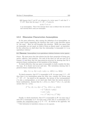 Section I. Isomorphisms 169
(d) Suppose that U and W are subspaces of a vector space V such that V =
U ⊕ W. Show that the map f : U × W → V given by
(~
u, ~
w)
f
7−→ ~
u + ~
w
is an isomorphism. Thus if the internal direct sum is defined then the internal
and external direct sums are isomorphic.
3.I.2 Dimension Characterizes Isomorphism
In the prior subsection, after stating the definition of an isomorphism, we
gave some results supporting the intuition that such a map describes spaces
as “the same”. Here we will formalize this intuition. While two spaces that
are isomorphic are not equal, we think of them as almost equal—as equivalent.
In this subsection we shall show that the relationship ‘is isomorphic to’ is an
equivalence relation.∗
2.1 Theorem Isomorphism is an equivalence relation between vector spaces.
Proof. We must prove that this relation has the three properties of being sym-
metric, reflexive, and transitive. For each of the three we will use item (2) of
Lemma 1.9 and show that the map preserves structure by showing that the it
preserves linear combinations of two members of the domain.
To check reflexivity, that any space is isomorphic to itself, consider the iden-
tity map. It is clearly one-to-one and onto. The calculation showing that it
preserves linear combinations is easy.
id(c1 · ~
v1 + c2 · ~
v2) = c1~
v1 + c2~
v2 = c1 · id(~
v1) + c2 · id(~
v2)
To check symmetry, that if V is isomorphic to W via some map f : V → W
then there is an isomorphism going the other way, consider the inverse map
f−1
: W → V . As stated in the appendix, the inverse of the correspondence
f is also a correspondence, so we need only check that the inverse preserves
linear combinations. Assume that ~
w1 = f(~
v1), i.e., that f−1
(~
w1) = ~
v1, and also
assume that ~
w2 = f(~
v2).
f−1
(c1 · ~
w1 + c2 · ~
w2) = f−1
¡
c1 · f(~
v1) + c2 · f(~
v2)
¢
= f−1
( f
¡
c1~
v1 + c2~
v2)
¢
= c1~
v1 + c2~
v2
= c1 · f−1
(~
w1) + c2 · f−1
(~
w2)
Finally, to check transitivity, that if V is isomorphic to W via some map f
and if W is isomorphic to U via some map g then also V is isomorphic to U,
consider the composition map g ◦ f : V → U. As stated in the appendix, the
∗ More information on equivalence relations is in the appendix.
 