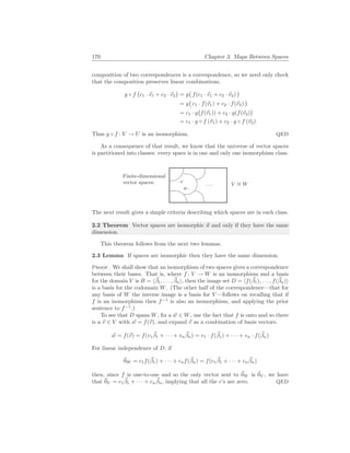 170 Chapter 3. Maps Between Spaces
composition of two correspondences is a correspondence, so we need only check
that the composition preserves linear combinations.
g ◦ f
¡
c1 · ~
v1 + c2 · ~
v2
¢
= g
¡
f(c1 · ~
v1 + c2 · ~
v2)
¢
= g
¡
c1 · f(~
v1) + c2 · f(~
v2)
¢
= c1 · g
¡
f(~
v1)) + c2 · g(f(~
v2)
¢
= c1 · g ◦ f (~
v1) + c2 · g ◦ f (~
v2)
Thus g ◦ f : V → U is an isomorphism. QED
As a consequence of that result, we know that the universe of vector spaces
is partitioned into classes: every space is in one and only one isomorphism class.
Finite-dimensional
vector spaces:
%
$
Ã
!
¿
À
. . .
.V
W .
V ∼
= W
The next result gives a simple criteria describing which spaces are in each class.
2.2 Theorem Vector spaces are isomorphic if and only if they have the same
dimension.
This theorem follows from the next two lemmas.
2.3 Lemma If spaces are isomorphic then they have the same dimension.
Proof. We shall show that an isomorphism of two spaces gives a correspondence
between their bases. That is, where f : V → W is an isomorphism and a basis
for the domain V is B = h~
β1, . . . , ~
βni, then the image set D = hf(~
β1), . . . , f(~
βn)i
is a basis for the codomain W. (The other half of the correspondence—that for
any basis of W the inverse image is a basis for V —follows on recalling that if
f is an isomorphism then f−1
is also an isomorphism, and applying the prior
sentence to f−1
.)
To see that D spans W, fix a ~
w ∈ W, use the fact that f is onto and so there
is a ~
v ∈ V with ~
w = f(~
v), and expand ~
v as a combination of basis vectors.
~
w = f(~
v) = f(v1
~
β1 + · · · + vn
~
βn) = v1 · f(~
β1) + · · · + vn · f(~
βn)
For linear independence of D, if
~
0W = c1f(~
β1) + · · · + cnf(~
βn) = f(c1
~
β1 + · · · + cn
~
βn)
then, since f is one-to-one and so the only vector sent to ~
0W is ~
0V , we have
that ~
0V = c1
~
β1 + · · · + cn
~
βn, implying that all the c’s are zero. QED
 