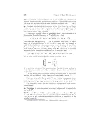 172 Chapter 3. Maps Between Spaces
Thus the function is an isomorphism, and we can say that any n-dimensional
space is isomorphic to the n-dimensional space Rn
. Consequently, as noted at
the start, any two spaces with the same dimension are isomorphic. QED
2.5 Remark The parenthetical comment in that proof about the role played
by the ‘one and only one representation’ result requires some explanation. We
need to show that each vector in the domain is associated by RepB with one
and only one vector in the codomain.
A contrasting example, where an association doesn’t have this property, is
illuminating. Consider this subset of P2, which is not a basis.
A = {1 + 0x + 0x2
, 0 + 1x + 0x2
, 0 + 0x + 1x2
, 1 + 1x + 2x2
}
Call those four polynomials ~
α1, . . . , ~
α4. If, mimicing above proof, we try to
write the members of P2 as ~
p = c1~
α1 + c2~
α2 + c3~
α3 + c4~
α4, and associate ~
p
with the four-tall vector with components c1, . . . , c4 then there is a problem.
For, consider ~
p(x) = 1 + x + x2
. The set A spans the space P2, so there is at
least one four-tall vector associated with ~
p. But A is not linearly independent
so vectors do not have unique decompositions. In this case, both
~
p(x) = 1~
α1 + 1~
α2 + 1~
α3 + 0~
α4 and ~
p(x) = 0~
α1 + 0~
α2 − 1~
α3 + 1~
α4
and so there is more than one four-tall vector associated with ~
p.




1
1
1
0



 and




0
0
−1
1




If we are trying to think of this association as a function then the problem is
that, for instance, with input ~
p the association does not have a well-defined
output value.
Any map whose definition appears possibly ambiguous must be checked to
see that it is well-defined. For the above proof that check is Exercise 19.
That ends the proof of Theorem 2.2. We say that the isomorphism classes
are characterized by dimension because we can describe each class simply by
giving the number that is the dimension of all of the spaces in that class.
This subsection’s results give us a collection of representatives of the isomor-
phism classes.∗
2.6 Corollary A finite-dimensional vector space is isomorphic to one and only
one of the Rn
.
2.7 Remark The proofs above pack many ideas into a small space. Through
the rest of this chapter we’ll consider these ideas again, and fill them out. For a
taste of this, we will close this section by indicating how we can expand on the
proof of Lemma 2.4.
∗ More information on equivalence class representatives is in the appendix.
 