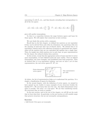 174 Chapter 3. Maps Between Spaces
associating ~
β1 with ~
δ1, etc., and then linearly extending that correspondence to
all of the two spaces
a~
β1 + b~
β2 + c~
β3 + d~
β4 =
µ
a b
c d
¶
f3
7−→ a~
δ1 + b~
δ2 + c~
δ3 + d~
δ4 =




a
b
d
c




gives still another isomorphism.
So there is a connection between the maps between spaces and bases for
those spaces. We will explore that connection in later sections.
We now finish this section with a summary.
Recall that in the first chapter, we defined two matrices as row equivalent
if they can be derived from each other by elementary row operations (this was
the meaning of same-ness that was of interest there). We showed that is an
equivalence relation and so the collection of matrices is partitioned into classes,
where all the matrices that are row equivalent fall together into a single class.
Then, for insight into which matrices are in each class, we gave representatives
for the classes, the reduced echelon form matrices.
In this section, except that the appropriate notion of same-ness here is vector
space isomorphism, we have followed much the same outline. First we defined
isomorphism, saw some examples, and established some basic properties. Then
we showed that it is an equivalence relation, and now we have a set of class
representatives, the real vector spaces R1
, R2
, etc.
Finite-dimensional
vector spaces:
%
$
Ã
!
¿
À
. . .
.V
W .
?R0
?R1
?R2
?R4
?R3
One representative
per class
As before, the list of representatives helps us to understand the partition. It is
simply a classification of spaces by dimension.
In the second chapter, with the definition of vector spaces, we seemed to
have opened up our studies to many examples of new structures besides the
familiar Rn
’s. We now know that isn’t the case. Any finite-dimensional vector
space is actually “the same” as a real space. We are thus considering exactly
the structures that we need to consider.
In the next section, and in the rest of the chapter, we will fill out the work
that we have done here. In particular, in the next section we will consider maps
that preserve structure, but are not necessarily correspondences.
Exercises
X 2.9 Decide if the spaces are isomorphic.
 