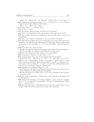 Section I. Isomorphisms 175
(a) R2
, R4
(b) P5, R5
(c) M2
×
3, R6
(d) P5, M2
×
3 (e) M2
×
k, Ck
X 2.10 Consider the isomorphism RepB(·): P1 → R2
where B = h1, 1 + xi. Find the
image of each of these elements of the domain.
(a) 3 − 2x; (b) 2 + 2x; (c) x
X 2.11 Show that if m 6= n then Rm
6∼
= Rn
.
X 2.12 Is Mm
×
n
∼
= Mn
×
m?
X 2.13 Are any two planes through the origin in R3
isomorphic?
2.14 Find a set of equivalence class representatives other than the set of Rn
’s.
2.15 True or false: between any n-dimensional space and Rn
there is exactly one
isomorphism.
2.16 Can a vector space be isomorphic to one of its (proper) subspaces?
X 2.17 This subsection shows that for any isomorphism, the inverse map is also an iso-
morphism. This subsection also shows that for a fixed basis B of an n-dimensional
vector space V , the map RepB : V → Rn
is an isomorphism. Find the inverse of
this map.
X 2.18 Prove these facts about matrices.
(a) The row space of a matrix is isomorphic to the column space of its transpose.
(b) The row space of a matrix is isomorphic to its column space.
2.19 Show that the function from Theorem 2.2 is well-defined.
2.20 Is the proof of Theorem 2.2 valid when n = 0?
2.21 For each, decide if it is a set of isomorphism class representatives.
(a) {Ck
¯
¯ k ∈ N} (b) {Pk
¯
¯ k ∈ {−1, 0, 1, . . . }} (c) {Mm
×
n
¯
¯ m, n ∈ N}
2.22 Let f be a correspondence between vector spaces V and W (that is, a map
that is one-to-one and onto). Show that the spaces V and W are isomorphic via f
if and only if there are bases B ⊂ V and D ⊂ W such that corresponding vectors
have the same coordinates: RepB(~
v) = RepD(f(~
v)).
2.23 Consider the isomorphism RepB : P3 → R4
.
(a) Vectors in a real space are orthogonal if and only if their dot product is zero.
Give a definition of orthogonality for polynomials.
(b) The derivative of a member of P3 is in P3. Give a definition of the derivative
of a vector in R4
.
X 2.24 Does every correspondence between bases, when extended to the spaces, give
an isomorphism?
2.25 (Requires the subsection on Combining Subspaces, which is optional.) Suppose
that V = V1 ⊕V2 and that V is isomorphic to the space U under the map f. Show
that U = f(V1) ⊕ f(U2).
2.26 Show that this is not a well-defined function from the rational numbers to the
integers: with each fraction, associate the value of its numerator.
 