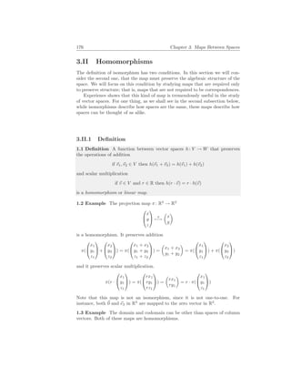 176 Chapter 3. Maps Between Spaces
3.II Homomorphisms
The definition of isomorphism has two conditions. In this section we will con-
sider the second one, that the map must preserve the algebraic structure of the
space. We will focus on this condition by studying maps that are required only
to preserve structure; that is, maps that are not required to be correspondences.
Experience shows that this kind of map is tremendously useful in the study
of vector spaces. For one thing, as we shall see in the second subsection below,
while isomorphisms describe how spaces are the same, these maps describe how
spaces can be thought of as alike.
3.II.1 Definition
1.1 Definition A function between vector spaces h: V → W that preserves
the operations of addition
if ~
v1,~
v2 ∈ V then h(~
v1 + ~
v2) = h(~
v1) + h(~
v2)
and scalar multiplication
if ~
v ∈ V and r ∈ R then h(r · ~
v) = r · h(~
v)
is a homomorphism or linear map.
1.2 Example The projection map π: R3
→ R2


x
y
z

 π
7−→
µ
x
y
¶
is a homomorphism. It preserves addition
π(


x1
y1
z1

+


x2
y2
z2

) = π(


x1 + x2
y1 + y2
z1 + z2

) =
µ
x1 + x2
y1 + y2
¶
= π(


x1
y1
z1

) + π(


x2
y2
z2

)
and it preserves scalar multiplication.
π(r ·


x1
y1
z1

) = π(


rx1
ry1
rz1

) =
µ
rx1
ry1
¶
= r · π(


x1
y1
z1

)
Note that this map is not an isomorphism, since it is not one-to-one. For
instance, both ~
0 and ~
e3 in R3
are mapped to the zero vector in R2
.
1.3 Example The domain and codomain can be other than spaces of column
vectors. Both of these maps are homomorphisms.
 