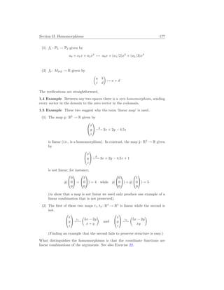 Section II. Homomorphisms 177
(1) f1 : P2 → P3 given by
a0 + a1x + a2x2
7→ a0x + (a1/2)x2
+ (a2/3)x3
(2) f2 : M2×2 → R given by
µ
a b
c d
¶
7→ a + d
The verifications are straightforward.
1.4 Example Between any two spaces there is a zero homomorphism, sending
every vector in the domain to the zero vector in the codomain.
1.5 Example These two suggest why the term ‘linear map’ is used.
(1) The map g: R3
→ R given by


x
y
z

 g
7−→ 3x + 2y − 4.5z
is linear (i.e., is a homomorphism). In contrast, the map ĝ: R3
→ R given
by


x
y
z

 ĝ
7−→ 3x + 2y − 4.5z + 1
is not linear; for instance,
ĝ(


0
0
0

 +


1
0
0

) = 4 while ĝ(


0
0
0

) + ĝ(


1
0
0

) = 5
(to show that a map is not linear we need only produce one example of a
linear combination that is not preserved).
(2) The first of these two maps t1, t2 : R3
→ R2
is linear while the second is
not.


x
y
z

 t1
7−→
µ
5x − 2y
x + y
¶
and


x
y
z

 t2
7−→
µ
5x − 2y
xy
¶
(Finding an example that the second fails to preserve structure is easy.)
What distinguishes the homomorphisms is that the coordinate functions are
linear combinations of the arguments. See also Exercise 22.
 