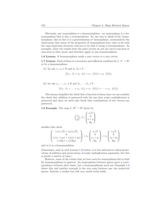 178 Chapter 3. Maps Between Spaces
Obviously, any isomorphism is a homomorphism—an isomorphism is a ho-
momorphism that is also a correspondence. So, one way to think of the ‘homo-
morphism’ idea is that it is a generalization of ‘isomorphism’, motivated by the
observation that many of the properties of isomorphisms have only to do with
the map respecting structure and not to do with it being a correspondence. As
examples, these two results from the prior section do not use one-to-one-ness or
onto-ness in their proof, and therefore apply to any homomorphism.
1.6 Lemma A homomorphism sends a zero vector to a zero vector.
1.7 Lemma Each of these is a necessary and sufficient condition for f : V → W
to be a homomorphism.
(1) for any c1, c2 ∈ R and ~
v1,~
v2 ∈ V ,
f(c1 · ~
v1 + c2 · ~
v2) = c1 · f(~
v1) + c2 · f(~
v2)
(2) for any c1, . . . , cn ∈ R and ~
v1, . . . ,~
vn ∈ V ,
f(c1 · ~
v1 + · · · + cn · ~
vn) = c1 · f(~
v1) + · · · + cn · f(~
vn)
This lemma simplifies the check that a function is linear since we can combine
the check that addition is preserved with the one that scalar multiplication is
preserved and since we need only check that combinations of two vectors are
preserved.
1.8 Example The map f : R2
→ R4
given by
µ
x
y
¶
f
7−→




x/2
0
x + y
3y




satisfies that check




r1(x1/2) + r2(x2/2)
0
r1(x1 + y1) + r2(x2 + y2)
r1(3y1) + r2(3y2)



 = r1




x1/2
0
x1 + y1
3y1



 + r2




x2/2
0
x2 + y2
3y2




and so it is a homomorphism.
(Sometimes, such as with Lemma 1.15 below, it is less awkward to check preser-
vation of addition and preservation of scalar multiplication separately, but this
is purely a matter of taste.)
However, some of the results that we have seen for isomorphisms fail to hold
for homomorphisms in general. An isomorphism between spaces gives a corre-
spondence between their bases, but a homomorphisms need not; Example 1.2
shows this and another example is the zero map between any two nontrivial
spaces. Instead, a weaker but still very useful result holds.
 