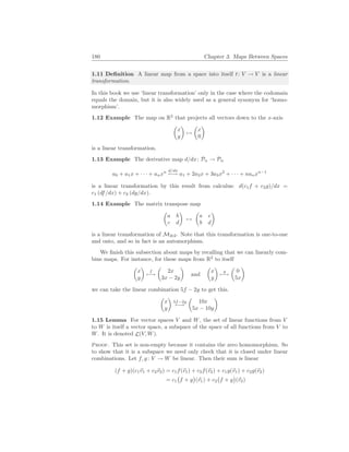 180 Chapter 3. Maps Between Spaces
1.11 Definition A linear map from a space into itself t: V → V is a linear
transformation.
In this book we use ‘linear transformation’ only in the case where the codomain
equals the domain, but it is also widely used as a general synonym for ‘homo-
morphism’.
1.12 Example The map on R2
that projects all vectors down to the x-axis
µ
x
y
¶
7→
µ
x
0
¶
is a linear transformation.
1.13 Example The derivative map d/dx: Pn → Pn
a0 + a1x + · · · + anxn d/dx
7−→ a1 + 2a2x + 3a3x2
+ · · · + nanxn−1
is a linear transformation by this result from calculus: d(c1f + c2g)/dx =
c1 (df/dx) + c2 (dg/dx).
1.14 Example The matrix transpose map
µ
a b
c d
¶
7→
µ
a c
b d
¶
is a linear transformation of M2×2. Note that this transformation is one-to-one
and onto, and so in fact is an automorphism.
We finish this subsection about maps by recalling that we can linearly com-
bine maps. For instance, for these maps from R2
to itself
µ
x
y
¶
f
7−→
µ
2x
3x − 2y
¶
and
µ
x
y
¶
g
7−→
µ
0
5x
¶
we can take the linear combination 5f − 2g to get this.
µ
x
y
¶
5f−2g
7−→
µ
10x
5x − 10y
¶
1.15 Lemma For vector spaces V and W, the set of linear functions from V
to W is itself a vector space, a subspace of the space of all functions from V to
W. It is denoted L(V, W).
Proof. This set is non-empty because it contains the zero homomorphism. So
to show that it is a subspace we need only check that it is closed under linear
combinations. Let f, g: V → W be linear. Then their sum is linear
(f + g)(c1~
v1 + c2~
v2) = c1f(~
v1) + c2f(~
v2) + c1g(~
v1) + c2g(~
v2)
= c1
¡
f + g
¢
(~
v1) + c2
¡
f + g
¢
(~
v2)
 