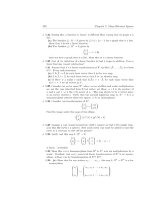 182 Chapter 3. Maps Between Spaces
X 1.22 Stating that a function is ‘linear’ is different than stating that its graph is a
line.
(a) The function f1 : R → R given by f1(x) = 2x − 1 has a graph that is a line.
Show that it is not a linear function.
(b) The function f2 : R2
→ R given by
µ
x
y
¶
7→ x + 2y
does not have a graph that is a line. Show that it is a linear function.
X 1.23 Part of the definition of a linear function is that it respects addition. Does a
linear function respect subtraction?
1.24 Assume that h is a linear transformation of V and that h~
β1, . . . , ~
βni is a basis
of V . Prove each statement.
(a) If h(~
βi) = ~
0 for each basis vector then h is the zero map.
(b) If h(~
βi) = ~
βi for each basis vector then h is the identity map.
(c) If there is a scalar r such that h(~
βi) = r · ~
βi for each basis vector then
h(~
v) = r · ~
v for all vectors in V .
X 1.25 Consider the vector space R+
where vector addition and scalar multiplication
are not the ones inherited from R but rather are these: a + b is the product of
a and b, and r · a is the r-th power of a. (This was shown to be a vector space
in an earlier exercise.) Verify that the natural logarithm map ln: R+
→ R is a
homomorphism between these two spaces. Is it an isomorphism?
X 1.26 Consider this transformation of R2
.
µ
x
y
¶
7→
µ
x/2
y/3
¶
Find the image under this map of this ellipse.
{
µ
x
y
¶
¯
¯ (x2
/4) + (y2
/9) = 1}
X 1.27 Imagine a rope wound around the earth’s equator so that it fits snugly (sup-
pose that the earth is a sphere). How much extra rope must be added to raise the
circle to a constant six feet off the ground?
X 1.28 Verify that this map h: R3
→ R
Ã
x
y
z
!
7→
Ã
x
y
z
! Ã
3
−1
−1
!
= 3x − y − z
is linear. Generalize.
1.29 Show that every homomorphism from R1
to R1
acts via multiplication by a
scalar. Conclude that every nontrivial linear transformation of R1
is an isomor-
phism. Is that true for transformations of R2
? Rn
?
1.30 (a) Show that for any scalars a1,1, . . . , am,n this map h: Rn
→ Rm
is a ho-
momorphism.



x1
.
.
.
xn


 7→



a1,1x1 + · · · + a1,nxn
.
.
.
am,1x1 + · · · + am,nxn



 