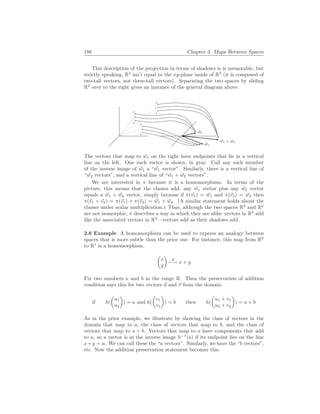 186 Chapter 3. Maps Between Spaces
This description of the projection in terms of shadows is is memorable, but
strictly speaking, R2
isn’t equal to the xy-plane inside of R3
(it is composed of
two-tall vectors, not three-tall vectors). Separating the two spaces by sliding
R2
over to the right gives an instance of the general diagram above.
~
w1
~
w2
~
w1 + ~
w2
The vectors that map to ~
w1 on the right have endpoints that lie in a vertical
line on the left. One such vector is shown, in gray. Call any such member
of the inverse image of ~
w1 a “~
w1 vector”. Similarly, there is a vertical line of
“~
w2 vectors”, and a vertical line of “~
w1 + ~
w2 vectors”.
We are interested in π because it is a homomorphism. In terms of the
picture, this means that the classes add; any ~
w1 vector plus any ~
w2 vector
equals a ~
w1 + ~
w2 vector, simply because if π(~
v1) = ~
w1 and π(~
v2) = ~
w2 then
π(~
v1 + ~
v2) = π(~
v1) + π(~
v2) = ~
w1 + ~
w2. (A similar statement holds about the
classes under scalar multiplication.) Thus, although the two spaces R3
and R2
are not isomorphic, π describes a way in which they are alike: vectors in R3
add
like the associated vectors in R2
—vectors add as their shadows add.
2.6 Example A homomorphism can be used to express an analogy between
spaces that is more subtle than the prior one. For instance, this map from R2
to R1
is a homomorphism.
µ
x
y
¶
h
7−→ x + y
Fix two numbers a and b in the range R. Then the preservation of addition
condition says this for two vectors ~
u and ~
v from the domain.
if h(
µ
u1
u2
¶
) = a and h(
µ
v1
v2
¶
) = b then h(
µ
u1 + v1
u2 + v2
¶
) = a + b
As in the prior example, we illustrate by showing the class of vectors in the
domain that map to a, the class of vectors that map to b, and the class of
vectors that map to a + b. Vectors that map to a have components that add
to a, so a vector is in the inverse image h−1
(a) if its endpoint lies on the line
x+y = a. We can call these the “a vectors”. Similarly, we have the “b vectors”,
etc. Now the addition preservation statement becomes this.
 