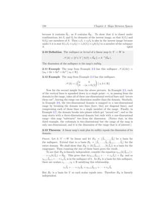 188 Chapter 3. Maps Between Spaces
because it contains ~
0V , as S contains ~
0W . To show that it is closed under
combinations, let ~
v1 and ~
v2 be elements of the inverse image, so that h(~
v1) and
h(~
v2) are members of S. Then c1~
v1 + c2~
v2 is also in the inverse image because
under h it is sent h(c1~
v1 +c2~
v2) = c1h(~
v1)+c2h(~
v2) to a member of the subspace
S. QED
2.10 Definition The nullspace or kernel of a linear map h: V → W is
N (h) = {~
v ∈ V
¯
¯ h(~
v) = ~
0W } = h−1
(~
0W ).
The dimension of the nullspace is the map’s nullity.
2.11 Example The map from Example 2.3 has this nullspace N (d/dx) =
{a0 + 0x + 0x2
+ 0x3
¯
¯ a0 ∈ R}.
2.12 Example The map from Example 2.4 has this nullspace.
N (h) = {
µ
a b
0 −(a + b)/2
¶
¯
¯ a, b ∈ R}
Now for the second insight from the above pictures. In Example 2.5, each
of the vertical lines is squashed down to a single point—π, in passing from the
domain to the range, takes all of these one-dimensional vertical lines and “zeroes
them out”, leaving the range one dimension smaller than the domain. Similarly,
in Example 2.6, the two-dimensional domain is mapped to a one-dimensional
range by breaking the domain into lines (here, they are diagonal lines), and
compressing each of those lines to a single member of the range. Finally, in
Example 2.7, the domain breaks into planes which get “zeroed out”, and so the
map starts with a three-dimensional domain but ends with a one-dimensional
range—this map “subtracts” two from the dimension. (Notice that, in this
third example, the codomain is two-dimensional but the range of the map is
only one-dimensional, and it is the dimension of the range that is of interest.)
2.13 Theorem A linear map’s rank plus its nullity equals the dimension of its
domain.
Proof. Let h: V → W be linear and let BN = h~
β1, . . . , ~
βki be a basis for
the nullspace. Extend that to a basis BV = h~
β1, . . . , ~
βk, ~
βk+1, . . . , ~
βni for the
entire domain. We shall show that BR = hh(~
βk+1), . . . , h(~
βn)i is a basis for the
rangespace. Then counting the size of these bases gives the result.
To see that BR is linearly independent, consider the equation ck+1h(~
βk+1)+
· · · + cnh(~
βn) = ~
0W . This gives that h(ck+1
~
βk+1 + · · · + cn
~
βn) = ~
0W and so
ck+1
~
βk+1 +· · ·+cn
~
βn is in the nullspace of h. As BN is a basis for this nullspace,
there are scalars c1, . . . , ck ∈ R satisfying this relationship.
c1
~
β1 + · · · + ck
~
βk = ck+1
~
βk+1 + · · · + cn
~
βn
But BV is a basis for V so each scalar equals zero. Therefore BR is linearly
independent.
 
